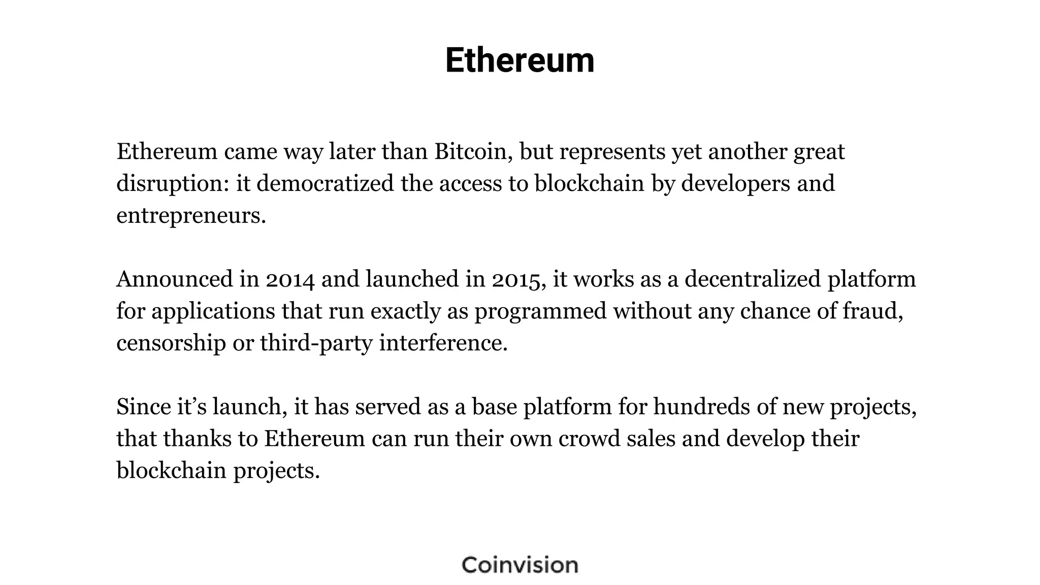 Ethereum
Ethereum came way later than Bitcoin, but represents yet another great
disruption: it democratized the access to blockchain by developers and
entrepreneurs.
Announced in 2014 and launched in 2015, it works as a decentralized platform
for applications that run exactly as programmed without any chance of fraud,
censorship or third-party interference.
Since it’s launch, it has served as a base platform for hundreds of new projects,
that thanks to Ethereum can run their own crowd sales and develop their
blockchain projects.
 