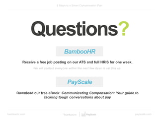bamboohr.com payscale.com
5 Steps to a Smart Compensation Plan
Questions?
BambooHR
Receive a free job posting on our ATS and full HRIS for one week.
We will contact everyone within the next few days to set this up.
Download our free eBook: Communicating Compensation: Your guide to
tackling tough conversations about pay
PayScale
 