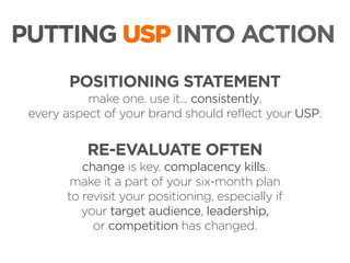 PUTTING USP INTO ACTION
POSITIONING STATEMENT
make one. use it... consistently.
every aspect of your brand should reflect your USP.

RE-EVALUATE OFTEN
change is key. complacency kills.
make it a part of your six-month plan
to revisit your positioning, especially if
your target audience, leadership,
or competition has changed.

 