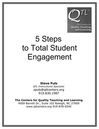 5 Steps
    to Total Student
      Engagement


                  Steve Puls
            QTL Instructional Specialist
            spuls@qtlcenters.org
               919.830.1987

The Centers for Quality Teaching and Learning
  4009 Barrett Dr., Suite 102 Raleigh, NC 27609
       www.qtlcenters.org 919-878-0540
 