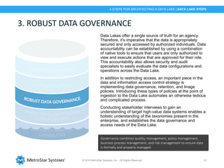 © 2018 MetroStar Systems, Inc. - All Rights Reserved 15
3. ROBUST DATA GOVERNANCE
Data Lakes offer a single source of truth for an agency.
Therefore, it’s imperative that the data is appropriately
secured and only accessed by authorized individuals. Data
accountability can be established by using a combination
of native tools to ensure that users are only authorized to
view and execute actions that are approved for their role.
This accountability also allows security and audit
specialists to easily evaluate the data configurations and
operations across the Data Lake.
In addition to restricting access, an important piece in the
data and information access control strategy is
implementing data governance, retention, and linage
policies. Introducing these types of policies at the point of
ingestion to the Data Lake automates an otherwise tedious
and complicated process.
Conducting stakeholder interviews to gain an
understanding of target high-value data systems enables a
holistic understanding of the taxonomies present in the
enterprise, and establishes the data governance and
access needs of the Data Lake.
Governance combines quality, management, policy management,
business process management, and risk management to ensure data
is formally and properly managed.
5 STEPS FOR ARCHITECTING A DATA LAKE | DATA LAKE STEPS
 