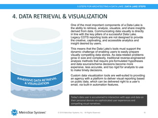 © 2018 MetroStar Systems, Inc. - All Rights Reserved 16
4. DATA RETRIEVAL & VISUALIZATION
One of the most important components of a Data Lake is
the ability to retrieve, analyze, visualize, and share insights
derived from data. Communicating data visually is directly
in line with the key pillars of a successful Data Lake.
Legacy COTS reporting tools are not designed to provide
the creative, captivating, and accessible analytics and
insight desired by users.
This means that the Data Lake’s tools must support the
dynamic challenge of enabling users to easily prepare
visually compelling data stories. As data-related problems
grow in size and complexity, traditional reverse-engineered
analysis methods that require pre-formulated hypotheses
and data source/schema decisions become more
expensive, less accurate, and too rigid for analysts to use
to make timely decisions.
Custom data visualization tools are well-suited to providing
an agency with a platform to deliver visual reporting based
on public data, which can be delivered right to a user’s
email, via built-in automation features.
Today’s data user is accustomed to interaction with apps and data on
their personal devices via sophisticated user experiences and
compelling visual narratives.
5 STEPS FOR ARCHITECTING A DATA LAKE | DATA LAKE STEPS
 