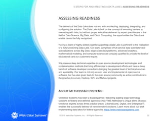 The delivery of the Data Lake does not end with architecting, deploying, integrating, and
configuring the solution. The Data Lake is built on the concept of removing barriers to
innovating with data, but without proper education delivered by expert practitioners in the
field of Data Science, Big Data, and Cloud Computing, the opportunities the Data Lake
enable cannot be fully recognized.
Having a team of highly skilled experts supporting a Data Lake is pertinent to the realization
of a fully functioning Data Lake. Our team, comprised of full-service data scientists have
specializations across Big Data, large-scale data platforms, advanced analytics,
mathematical modeling, and computer science are uniquely qualified to provide the level of
educational care our customers require.
We possess deep technical expertise in open source development technologies and
containerization methods that bring efficiencies to development efforts and have a deep
bench of software developer consultants bringing the greatest level of technical acumen
and availability. Our team is not only an avid user and implementer of open source
software, but has also given back to the open source community as active contributors to
the Apache Accumulo, Hadoop, NiFi, and Mahout projects.
ABOUT METROSTAR SYSTEMS
MetroStar Systems has been a trusted partner, delivering leading-edge technology
solutions to federal and defense agencies since 1999. MetroStar’s unique blend of cross-
functional experts across three practice areas: Cybersecurity, Digital, and Enterprise IT,
enables the successful delivery of transformative solutions. Learn more about our work
implementing data lakes for federal agencies: https://www.metrostarsystems.com
© 2018 MetroStar Systems, Inc. - All Rights Reserved 22
5 STEPS FOR ARCHITECTING A DATA LAKE | ASSESSING READINESS
ASSESSING READINESS
 