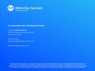 TO LEARN MORE ABOUT METROSTAR SYSTEMS:
Contact: Debbie Peterson
1856 Old Reston Avenue, Suite 100
Reston, VA 20190
703.481.9581
dpeterson@metrostarsystems.com
www.metrostarsystems.com
© Copyright 2018 MetroStar Systems, Inc., This document is current as of the initial date of publication and may be changed by MetroStar Systems at any time. The
performance data and examples cited are presented for illustrative purposes only. Actual performance results may vary depending on specific configurations and
operating conditions. THE INFORMATION IN THIS DOCUMENT IS PROVIDED “AS IS” WITHOUT ANY WARRANTY, EXPRESS OR IMPLIED, INCLUDING WITHOUT
ANY WARRANTIES OF MERCHANTABILITY, FITNESS FOR A PARTICULAR PURPOSE AND ANY WARRANTY OR CONDITION OF NON-INFRINGEMENT.
 