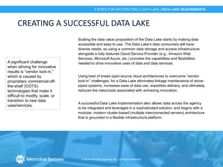 © 2018 MetroStar Systems, Inc. - All Rights Reserved 9
5 STEPS FOR ARCHITECTING A DATA LAKE | DATA LAKE REQUIREMENTS
CREATING A SUCCESSFUL DATA LAKE
Scaling the data value proposition of the Data Lake starts by making data
accessible and easy to use. The Data Lake’s data consumers will have
diverse needs, so using a common data storage and access infrastructure
alongside a fully featured Cloud Service Provider (e.g., Amazon Web
Services, Microsoft Azure, etc.) provides the capabilities and flexibilities
needed to drive innovative uses of data and data services.
Using best of breed open-source cloud architectures to overcome “vendor
lock-in” challenges, for a Data Lake eliminates linkage maintenance of stove-
piped systems, increases ease of data use, expedites delivery, and ultimately
reduces the risks/costs associated with achieving innovation.
A successful Data Lake implementation also allows data across the agency
to be integrated and leveraged in a sophisticated solution, and begins with a
modular, modern cluster-based (multiple interconnected servers) architecture
that is grounded in a flexible infrastructure platform.
A significant challenge
when striving for innovative
results is “vendor lock-in,”
which is caused by
proprietary commercial-off-
the-shelf (COTS)
technologies that make it
difficult to modify, scale, or
transition to new data
uses/services.
 