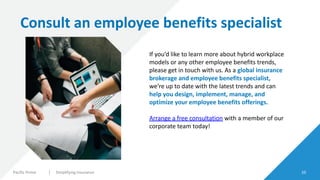Pacific Prime Simplifying Insurance 10
Consult an employee benefits specialist
If you’d like to learn more about hybrid workplace
models or any other employee benefits trends,
please get in touch with us. As a global insurance
brokerage and employee benefits specialist,
we’re up to date with the latest trends and can
help you design, implement, manage, and
optimize your employee benefits offerings.
Arrange a free consultation with a member of our
corporate team today!
 