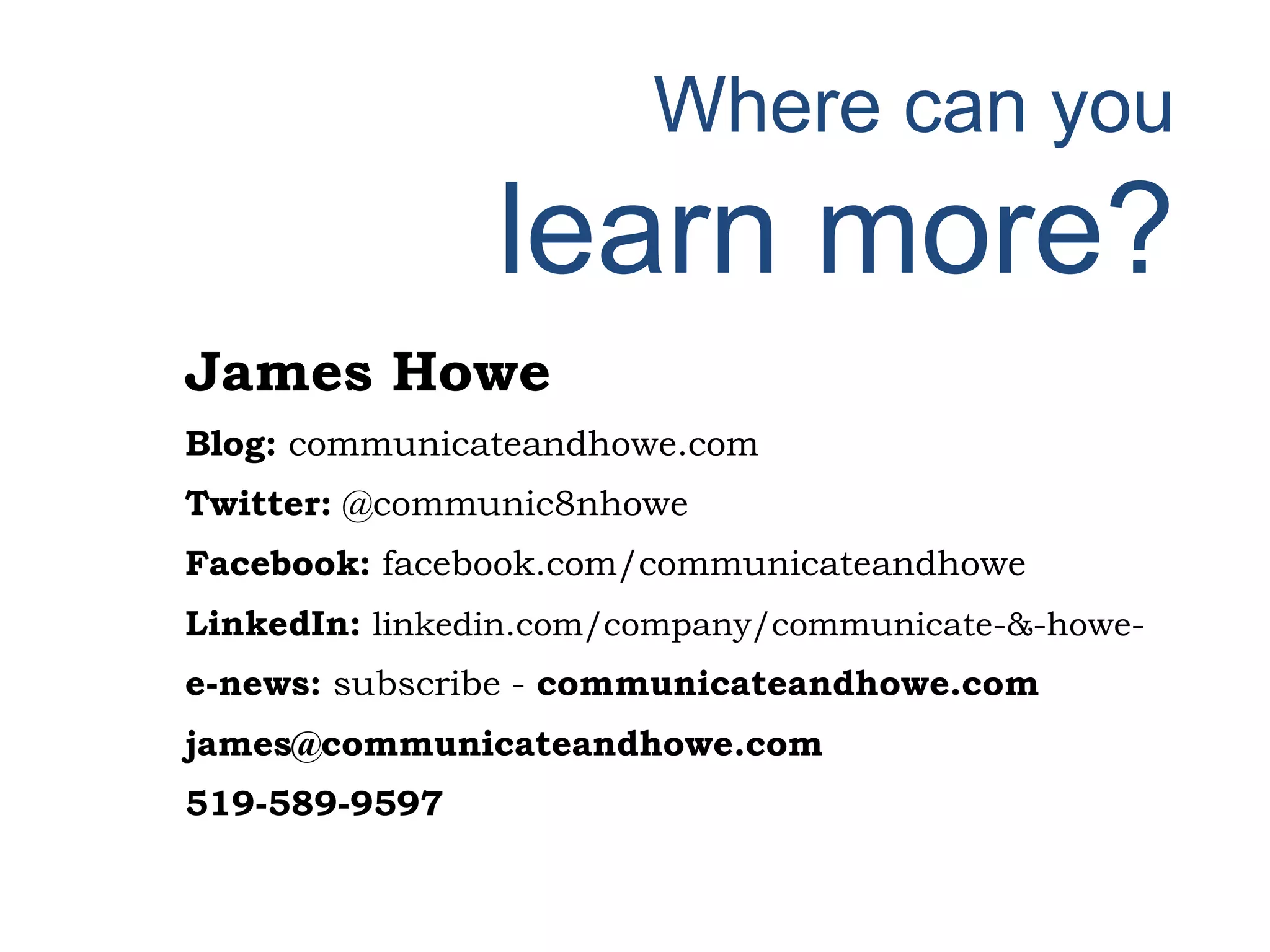 Where can you
learn more?
James Howe
Blog: communicateandhowe.com
Twitter: @communic8nhowe
Facebook: facebook.com/communicateandhowe
LinkedIn: linkedin.com/company/communicate-&-howe-
e-news: subscribe - communicateandhowe.com
james@communicateandhowe.com
519-589-9597