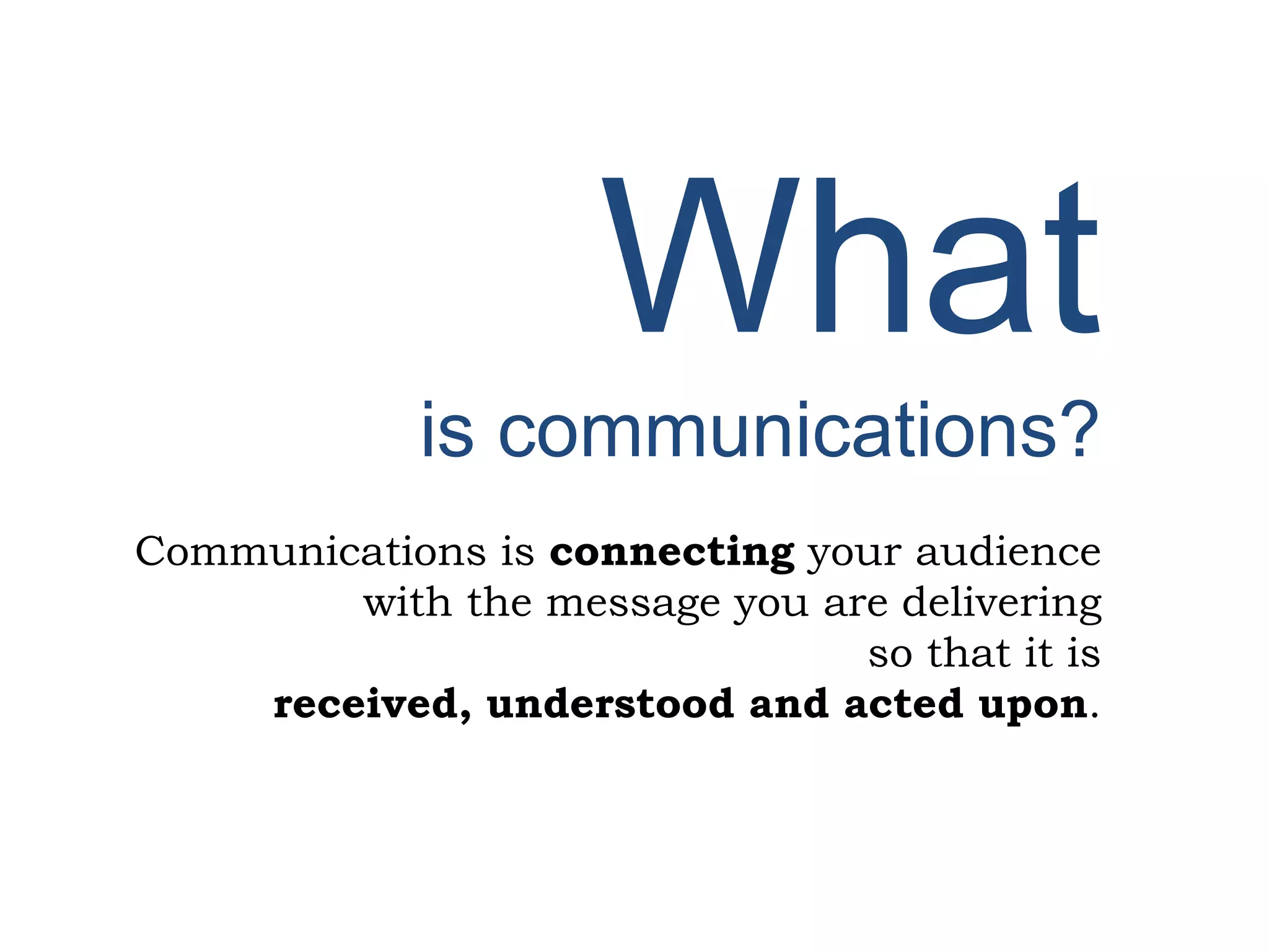 What
is communications?
Communications is connecting your audience
with the message you are delivering
so that it is
received, understood and acted upon.