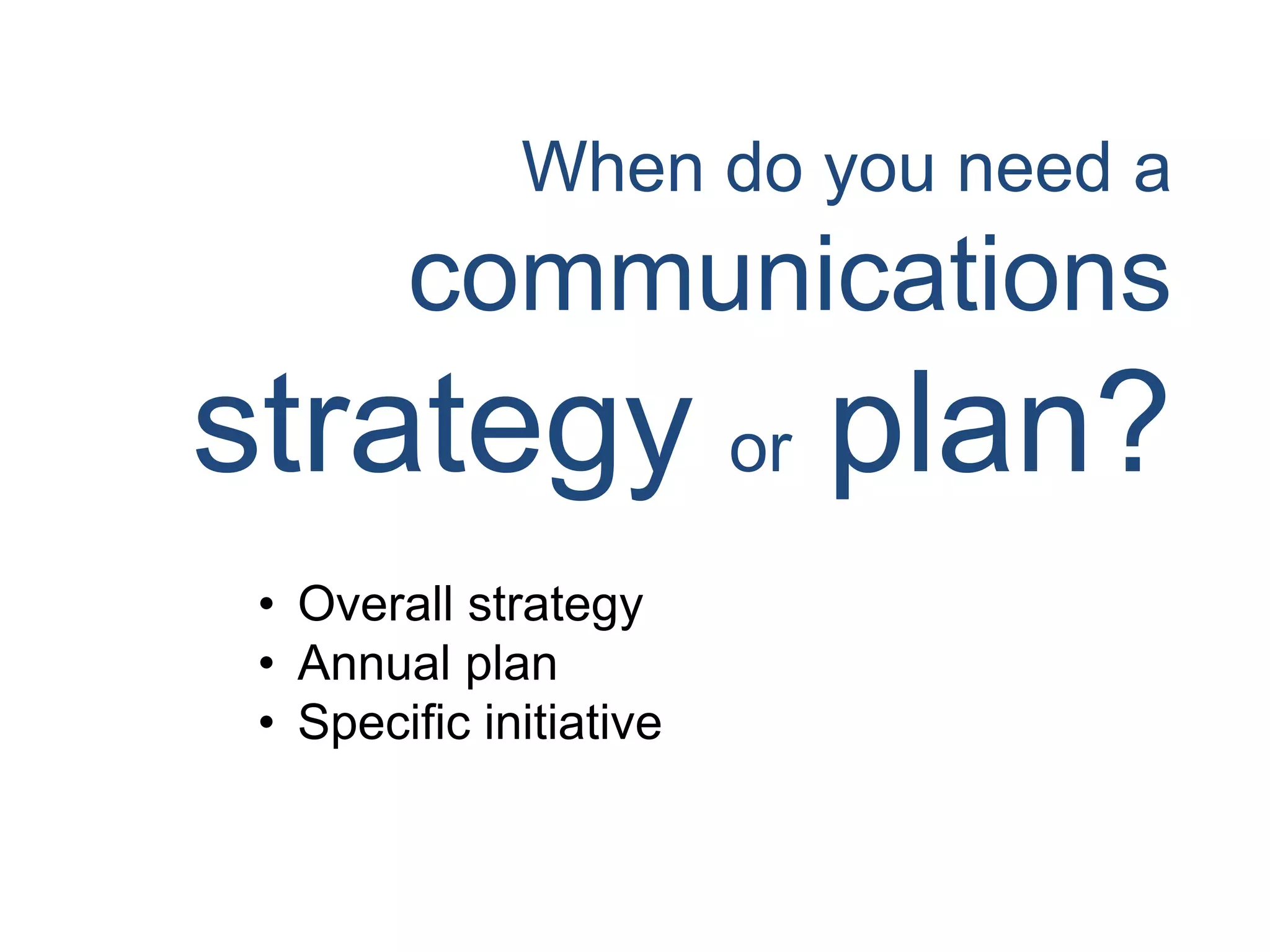 When do you need a
communications
strategy or plan?
• Overall strategy
• Annual plan
• Specific initiative
