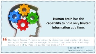 Human brain has the
capability to hold only limited
information at a time.
The Magic Number 7, plus or minus 2, describes that number of ideas,
facts, or issues that an average individual can hold in his working
memory is 7 ± 2. This is called the Rule of 7 ”“ - George Miller
E x p e r i m e n t a l p s y c h o l o g i s t
 