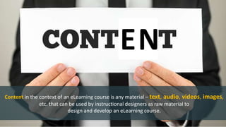 Content in the context of an eLearning course is any material – text, audio, videos, images,
etc. that can be used by instructional designers as raw material to
design and develop an eLearning course.
EN
 