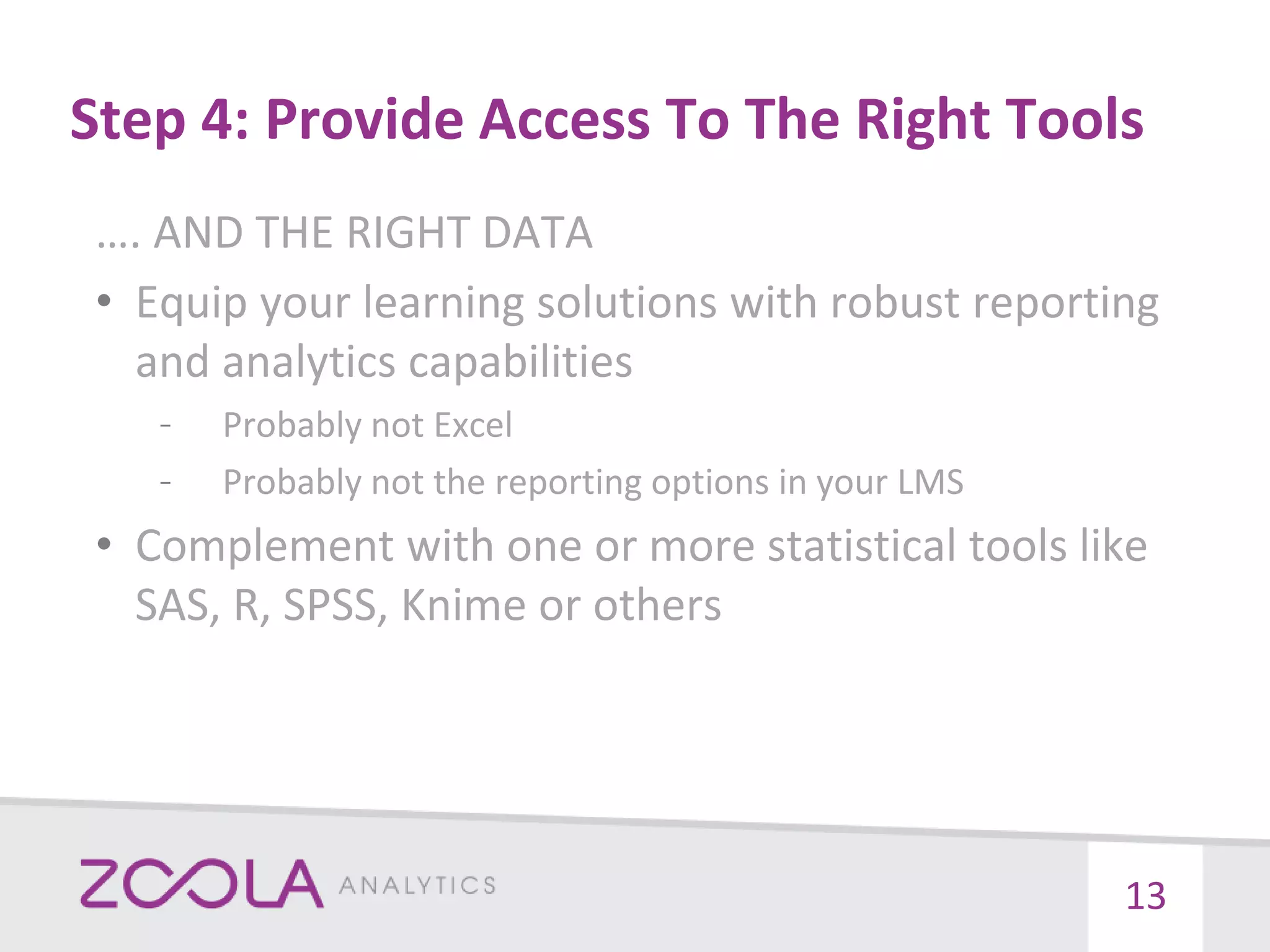 Step 4: Provide Access To The Right Tools
…. AND THE RIGHT DATA
• Equip your learning solutions with robust reporting
and analytics capabilities
– Probably not Excel
– Probably not the reporting options in your LMS
• Complement with one or more statistical tools like
SAS, R, SPSS, Knime or others
13
 