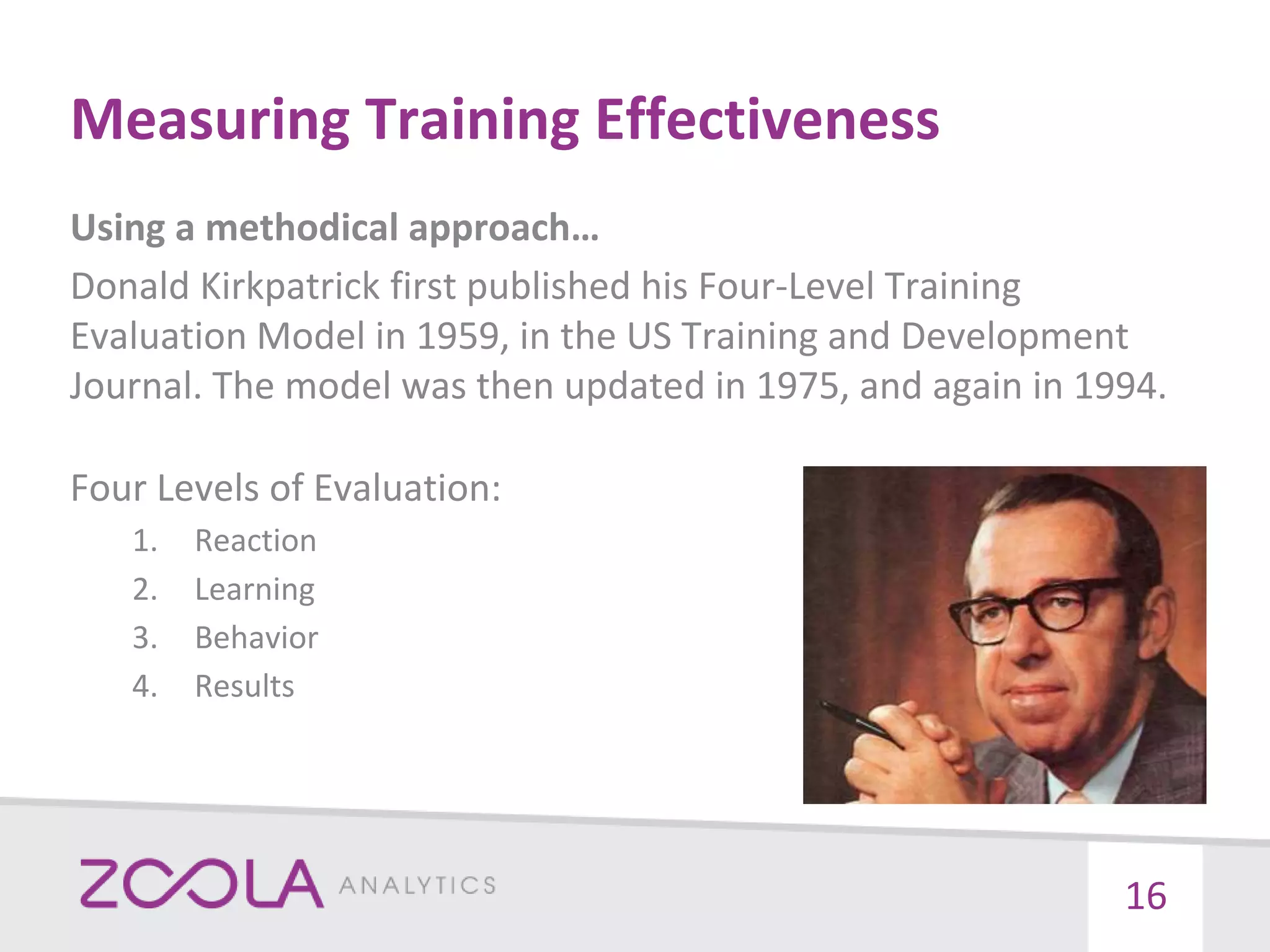 Measuring Training Effectiveness
Using a methodical approach…
Donald Kirkpatrick first published his Four-Level Training
Evaluation Model in 1959, in the US Training and Development
Journal. The model was then updated in 1975, and again in 1994.
Four Levels of Evaluation:
1. Reaction
2. Learning
3. Behavior
4. Results
16
 