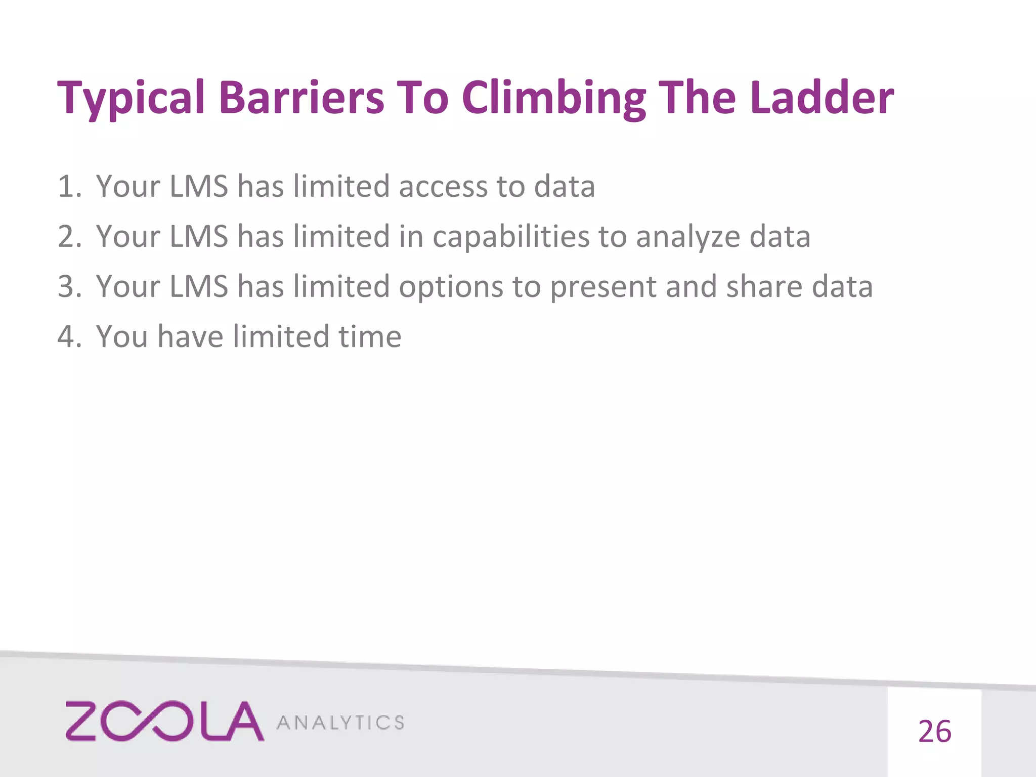 Typical Barriers To Climbing The Ladder
1. Your LMS has limited access to data
2. Your LMS has limited in capabilities to analyze data
3. Your LMS has limited options to present and share data
4. You have limited time
26
 