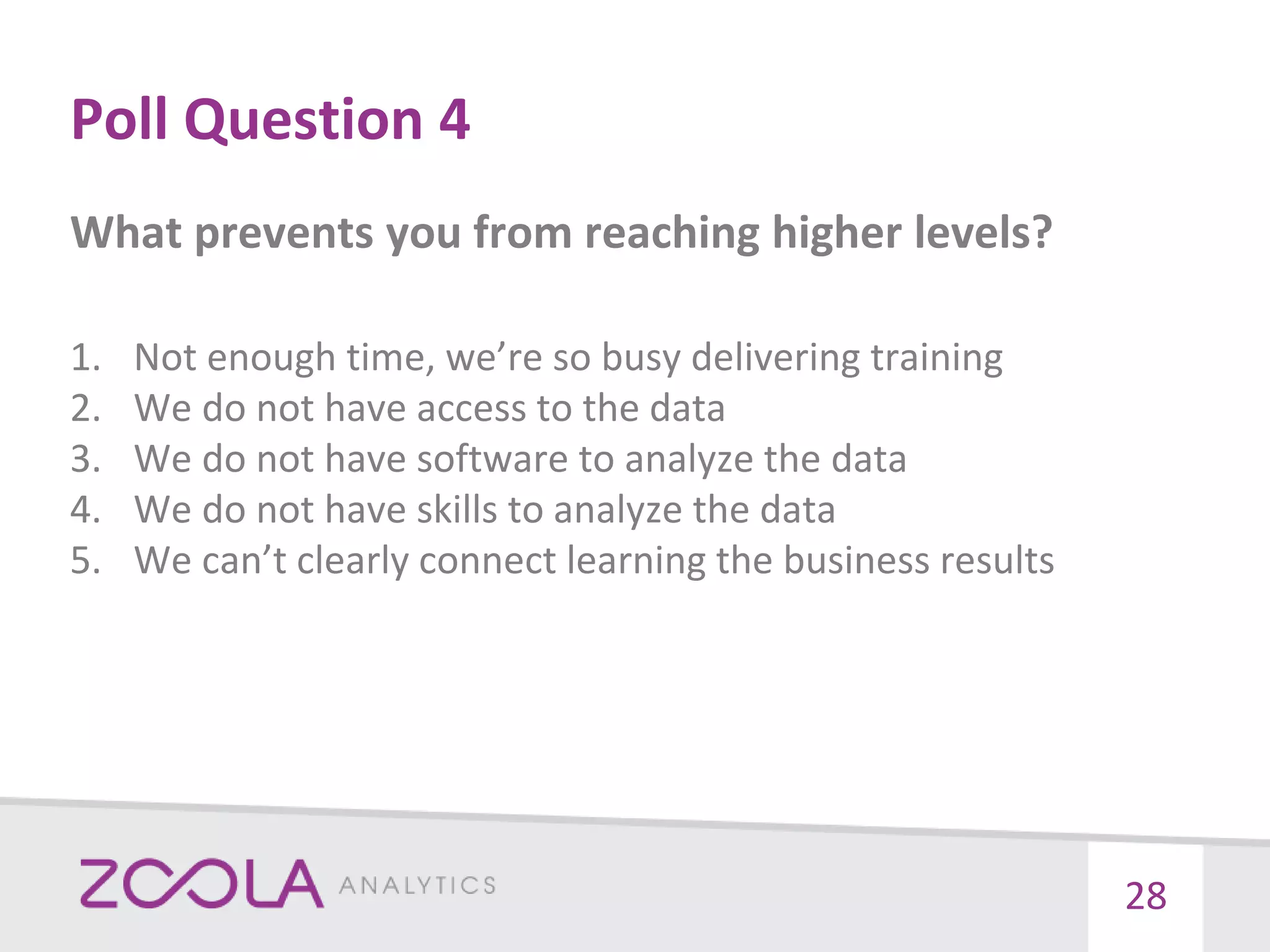 Poll Question 4
What prevents you from reaching higher levels?
1. Not enough time, we’re so busy delivering training
2. We do not have access to the data
3. We do not have software to analyze the data
4. We do not have skills to analyze the data
5. We can’t clearly connect learning the business results
28
 