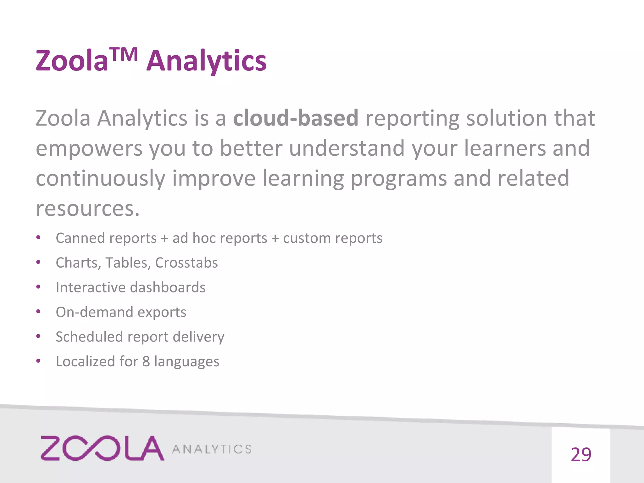 ZoolaTM Analytics
Zoola Analytics is a cloud-based reporting solution that
empowers you to better understand your learners and
continuously improve learning programs and related
resources.
• Canned reports + ad hoc reports + custom reports
• Charts, Tables, Crosstabs
• Interactive dashboards
• On-demand exports
• Scheduled report delivery
• Localized for 8 languages
29
 