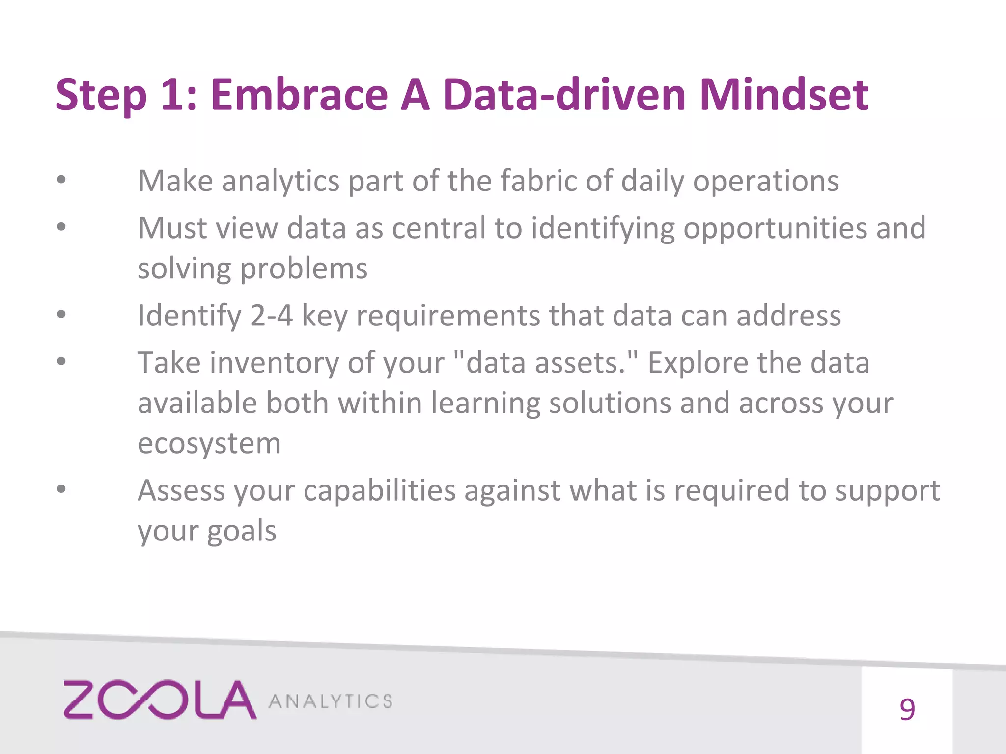 Step 1: Embrace A Data-driven Mindset
• Make analytics part of the fabric of daily operations
• Must view data as central to identifying opportunities and
solving problems
• Identify 2-4 key requirements that data can address
• Take inventory of your "data assets." Explore the data
available both within learning solutions and across your
ecosystem
• Assess your capabilities against what is required to support
your goals
9
 