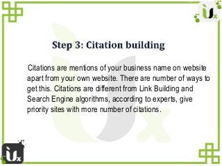Citations are mentions of your business name on website
apart from your own website. There are number of ways to
get this....