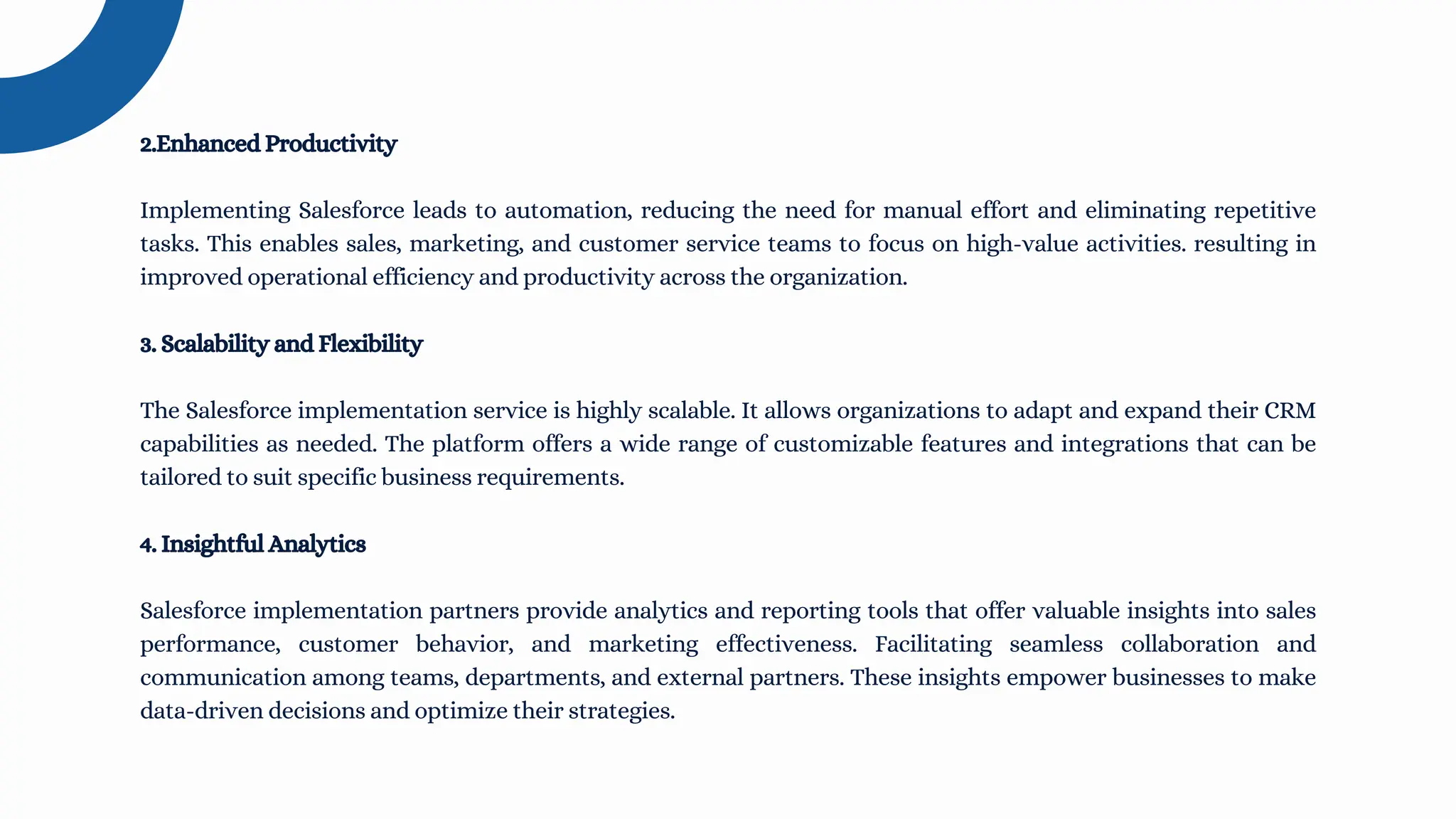 2.Enhanced Productivity
Implementing Salesforce leads to automation, reducing the need for manual effort and eliminating repetitive
tasks. This enables sales, marketing, and customer service teams to focus on high-value activities. resulting in
improved operational efficiency and productivity across the organization.
3. Scalability and Flexibility
The Salesforce implementation service is highly scalable. It allows organizations to adapt and expand their CRM
capabilities as needed. The platform offers a wide range of customizable features and integrations that can be
tailored to suit specific business requirements.
4. Insightful Analytics
Salesforce implementation partners provide analytics and reporting tools that offer valuable insights into sales
performance, customer behavior, and marketing effectiveness. Facilitating seamless collaboration and
communication among teams, departments, and external partners. These insights empower businesses to make
data-driven decisions and optimize their strategies.
 