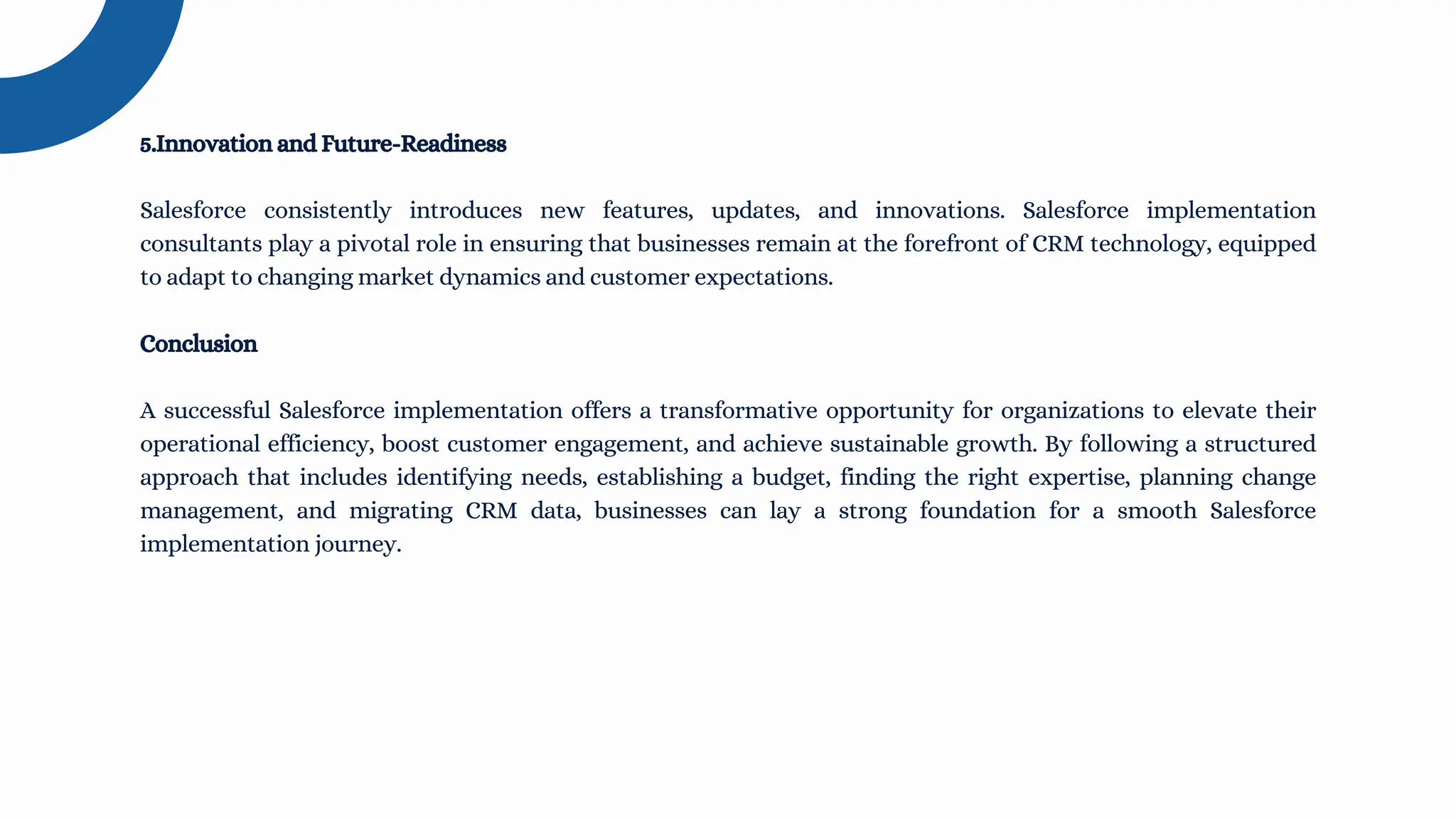5.Innovation and Future-Readiness
Salesforce consistently introduces new features, updates, and innovations. Salesforce implementation
consultants play a pivotal role in ensuring that businesses remain at the forefront of CRM technology, equipped
to adapt to changing market dynamics and customer expectations.
Conclusion
A successful Salesforce implementation offers a transformative opportunity for organizations to elevate their
operational efficiency, boost customer engagement, and achieve sustainable growth. By following a structured
approach that includes identifying needs, establishing a budget, finding the right expertise, planning change
management, and migrating CRM data, businesses can lay a strong foundation for a smooth Salesforce
implementation journey.
 