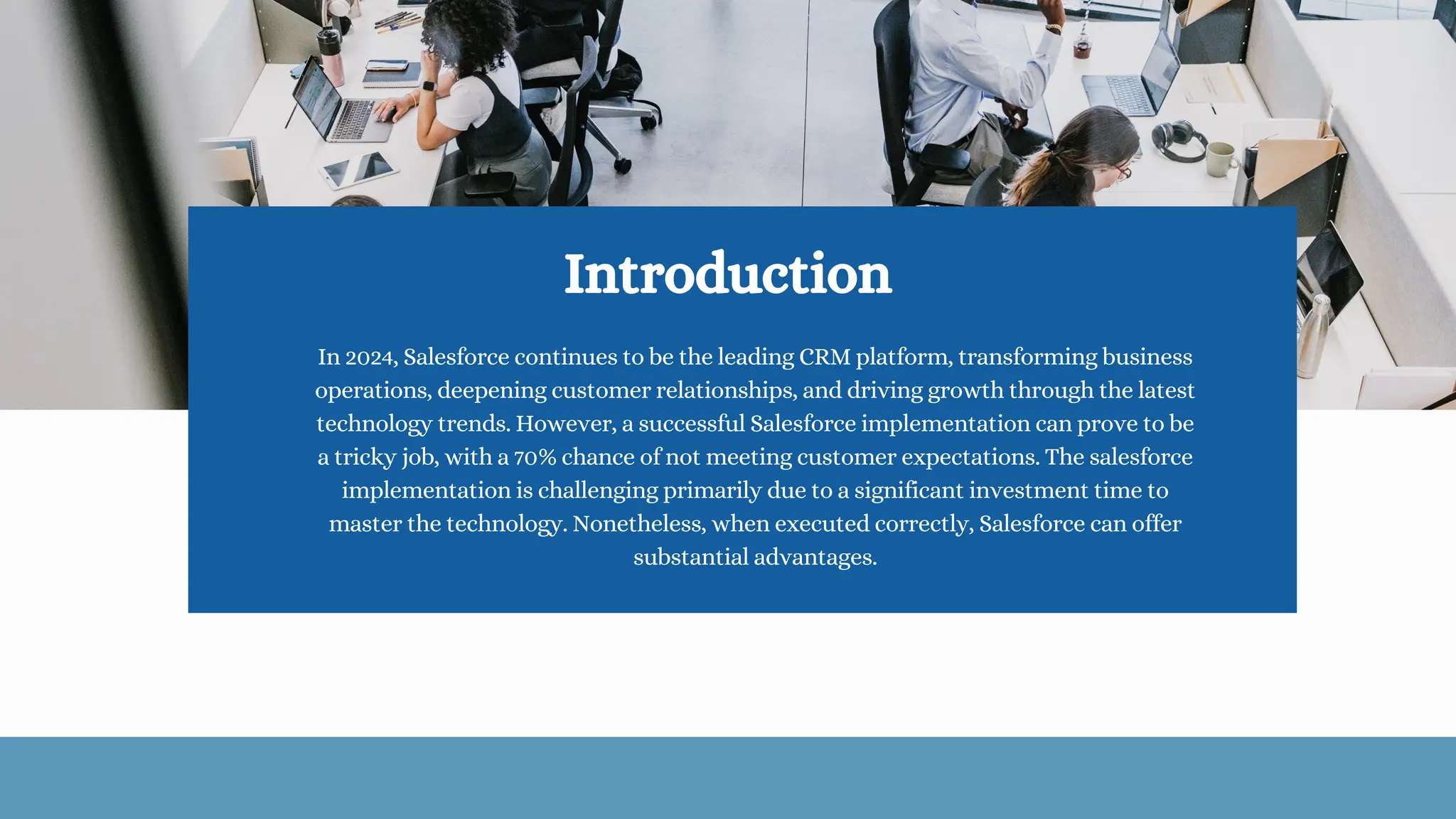 Introduction
In 2024, Salesforce continues to be the leading CRM platform, transforming business
operations, deepening customer relationships, and driving growth through the latest
technology trends. However, a successful Salesforce implementation can prove to be
a tricky job, with a 70% chance of not meeting customer expectations. The salesforce
implementation is challenging primarily due to a significant investment time to
master the technology. Nonetheless, when executed correctly, Salesforce can offer
substantial advantages.
 