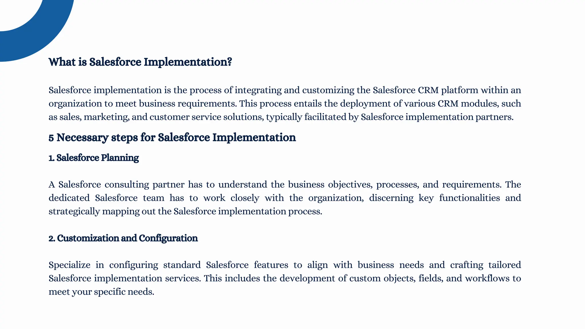 Salesforce implementation is the process of integrating and customizing the Salesforce CRM platform within an
organization to meet business requirements. This process entails the deployment of various CRM modules, such
as sales, marketing, and customer service solutions, typically facilitated by Salesforce implementation partners.
What is Salesforce Implementation?
1. Salesforce Planning
A Salesforce consulting partner has to understand the business objectives, processes, and requirements. The
dedicated Salesforce team has to work closely with the organization, discerning key functionalities and
strategically mapping out the Salesforce implementation process.
2. Customization and Configuration
Specialize in configuring standard Salesforce features to align with business needs and crafting tailored
Salesforce implementation services. This includes the development of custom objects, fields, and workflows to
meet your specific needs.
5 Necessary steps for Salesforce Implementation
 
