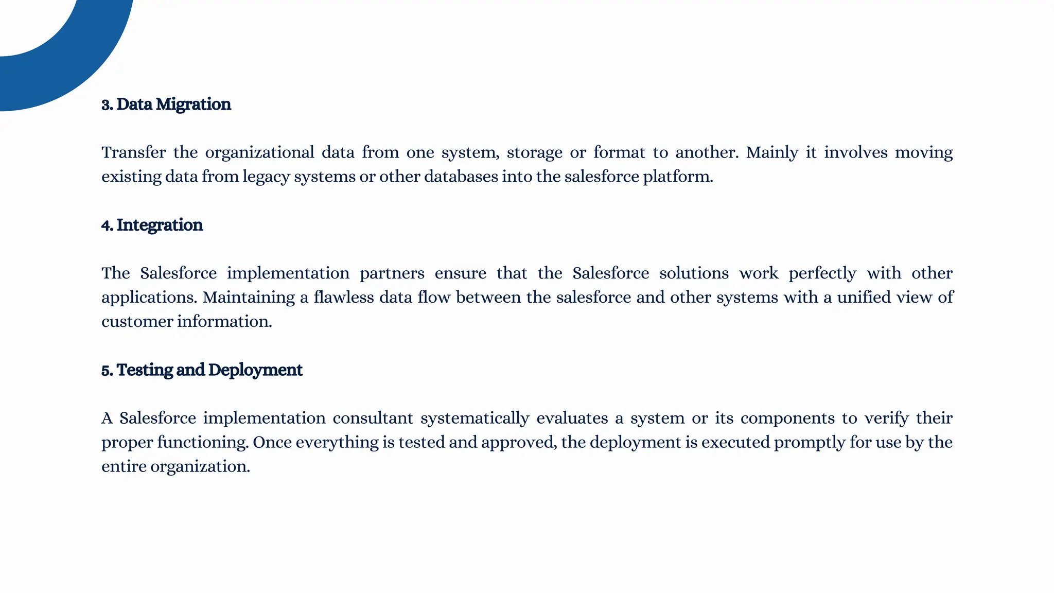 3. Data Migration
Transfer the organizational data from one system, storage or format to another. Mainly it involves moving
existing data from legacy systems or other databases into the salesforce platform.
4. Integration
The Salesforce implementation partners ensure that the Salesforce solutions work perfectly with other
applications. Maintaining a flawless data flow between the salesforce and other systems with a unified view of
customer information.
5. Testing and Deployment
A Salesforce implementation consultant systematically evaluates a system or its components to verify their
proper functioning. Once everything is tested and approved, the deployment is executed promptly for use by the
entire organization.
 