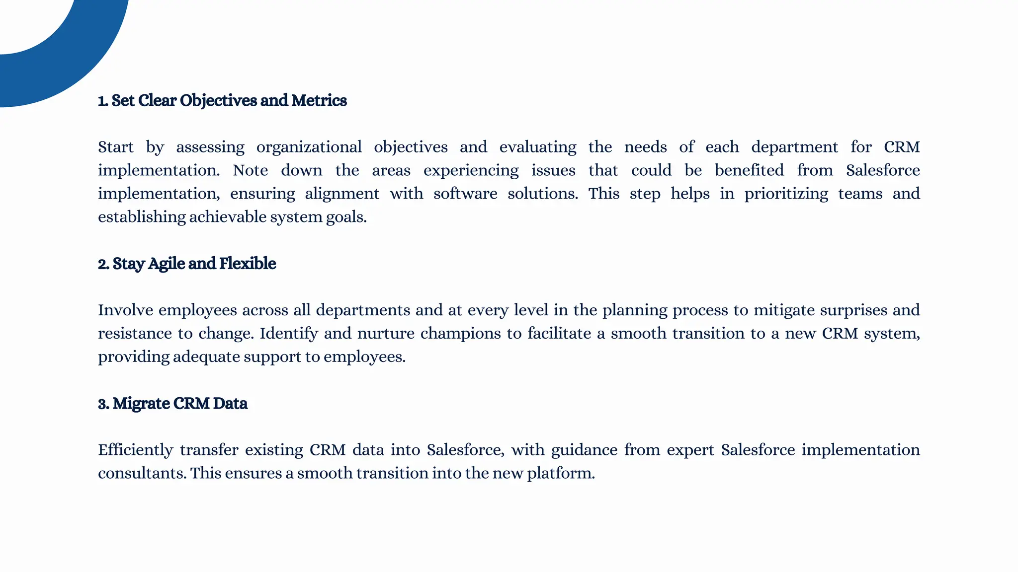 1. Set Clear Objectives and Metrics
Start by assessing organizational objectives and evaluating the needs of each department for CRM
implementation. Note down the areas experiencing issues that could be benefited from Salesforce
implementation, ensuring alignment with software solutions. This step helps in prioritizing teams and
establishing achievable system goals.
2. Stay Agile and Flexible
Involve employees across all departments and at every level in the planning process to mitigate surprises and
resistance to change. Identify and nurture champions to facilitate a smooth transition to a new CRM system,
providing adequate support to employees.
3. Migrate CRM Data
Efficiently transfer existing CRM data into Salesforce, with guidance from expert Salesforce implementation
consultants. This ensures a smooth transition into the new platform.
 