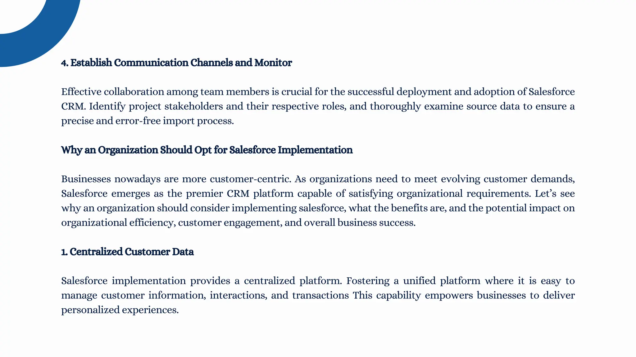 4. Establish Communication Channels and Monitor
Effective collaboration among team members is crucial for the successful deployment and adoption of Salesforce
CRM. Identify project stakeholders and their respective roles, and thoroughly examine source data to ensure a
precise and error-free import process.
Why an Organization Should Opt for Salesforce Implementation
Businesses nowadays are more customer-centric. As organizations need to meet evolving customer demands,
Salesforce emerges as the premier CRM platform capable of satisfying organizational requirements. Let’s see
why an organization should consider implementing salesforce, what the benefits are, and the potential impact on
organizational efficiency, customer engagement, and overall business success.
1. Centralized Customer Data
Salesforce implementation provides a centralized platform. Fostering a unified platform where it is easy to
manage customer information, interactions, and transactions This capability empowers businesses to deliver
personalized experiences.
 