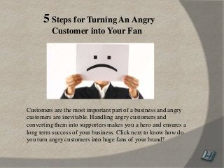 Customers are the most important part of a business and angry
customers are inevitable. Handling angry customers and
converting them into supporters makes you a hero and ensures a
long term success of your business. Click next to know how do
you turn angry customers into huge fans of your brand?
5 Steps for Turning An Angry
Customer into Your Fan
 