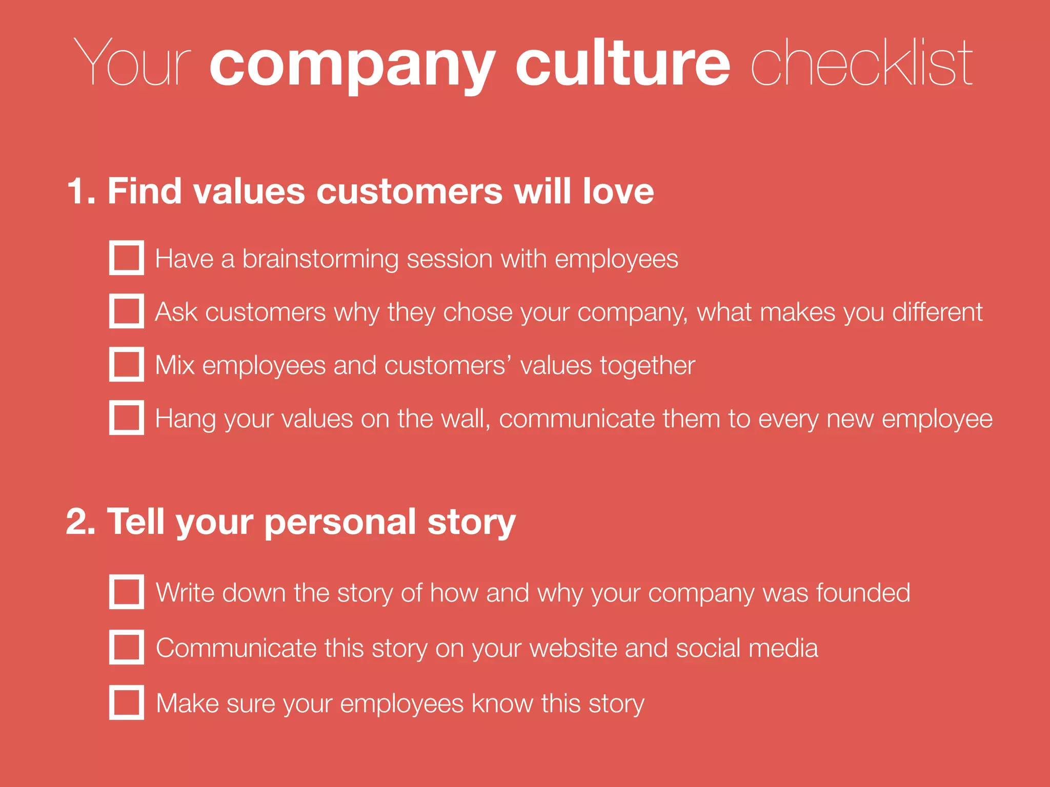 Your company culture checklist 
1. Find values customers will love 
Have a brainstorming session with employees 
Ask customers why they chose your company, what makes you different 
Mix employees and customers’ values together 
Hang your values on the wall, communicate them to every new employee 
2. Tell your personal story 
Write down the story of how and why your company was founded 
Communicate this story on your website and social media 
Make sure your employees know this story 
 
