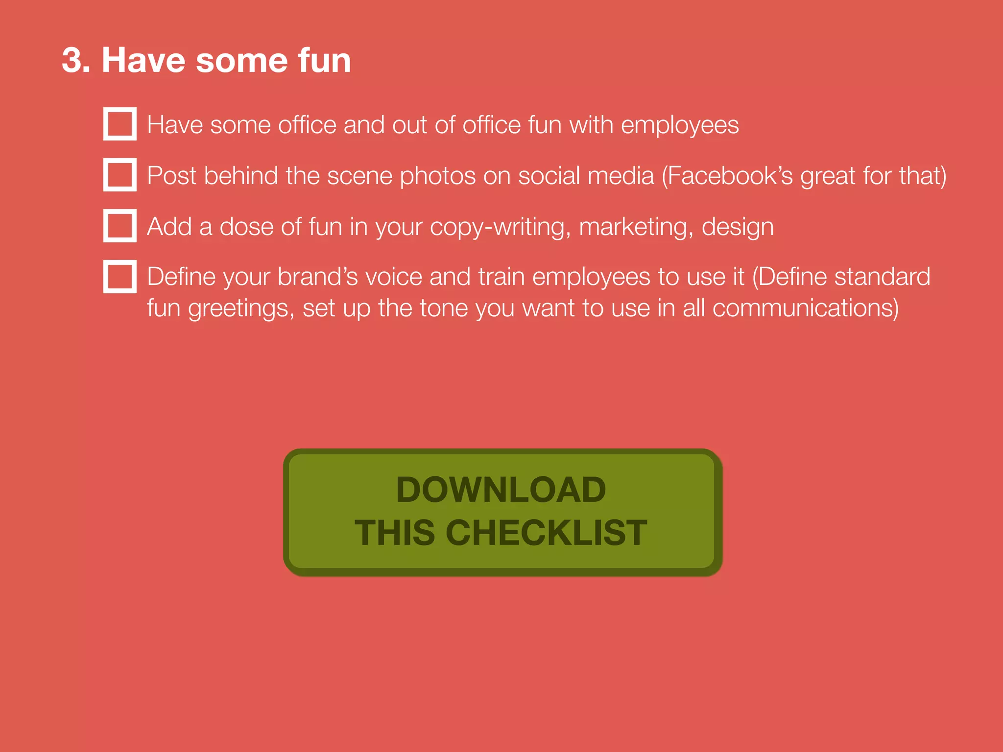 3. Have some fun 
Have some office and out of office fun with employees 
Post behind the scene photos on social media (Facebook’s great for that) 
Add a dose of fun in your copy-writing, marketing, design 
Define your brand’s voice and train employees to use it (Define standard 
fun greetings, set up the tone you want to use in all communications) 
DOWNLOAD 
THIS CHECKLIST 
 