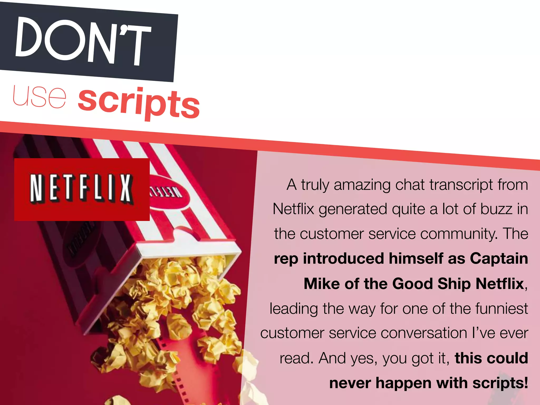 DON ’T 
use scripts 
A truly amazing chat transcript from 
Netflix generated quite a lot of buzz in 
the customer service community. The 
rep introduced himself as Captain 
Mike of the Good Ship Netflix, 
leading the way for one of the funniest 
customer service conversation I’ve ever 
read. And yes, you got it, this could 
never happen with scripts! 
 