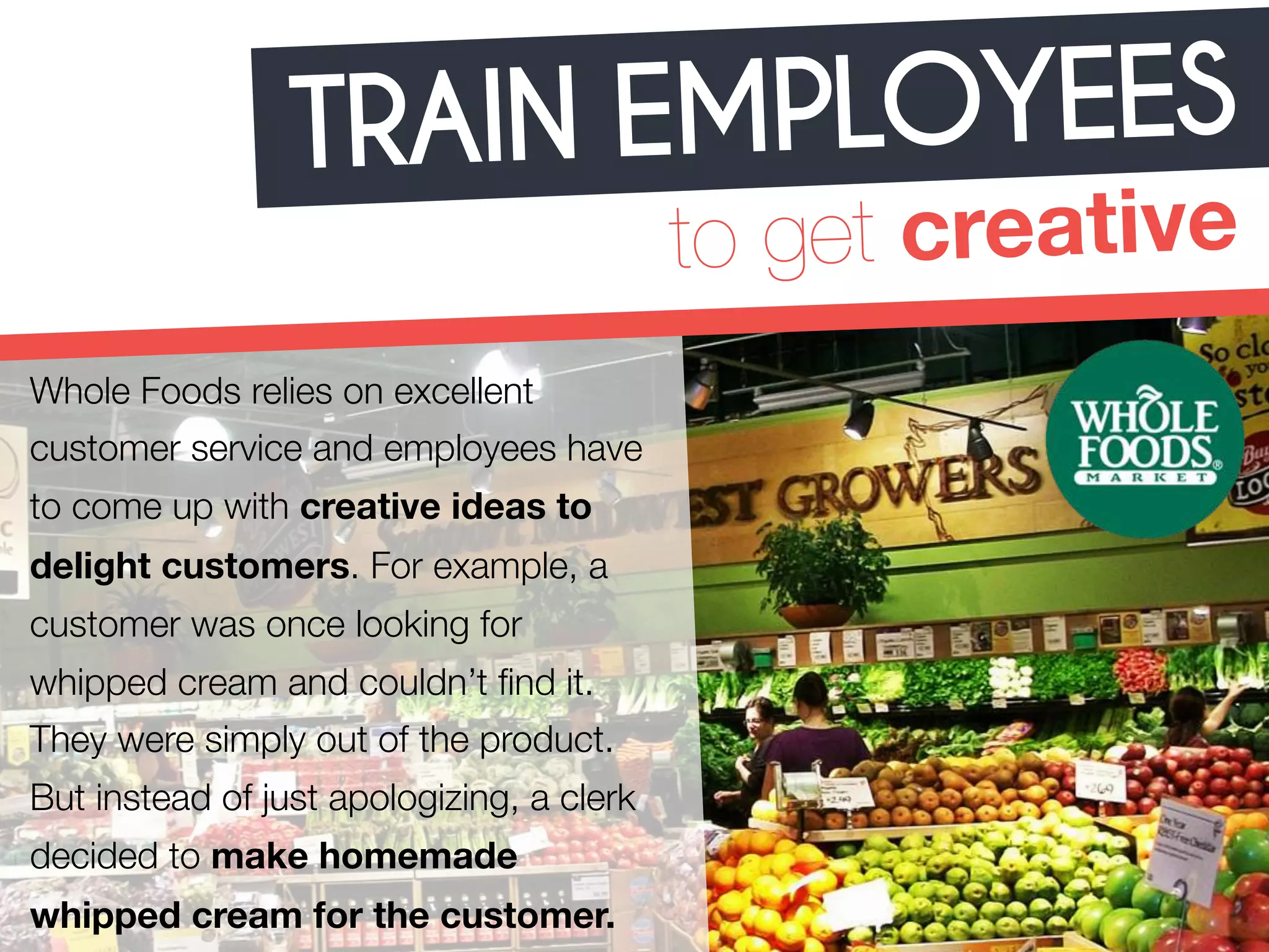 TRAIN EMPLOYEES 
to get creative 
Whole Foods relies on excellent 
customer service and employees have 
to come up with creative ideas to 
delight customers. For example, a 
customer was once looking for 
whipped cream and couldn’t find it. 
They were simply out of the product. 
But instead of just apologizing, a clerk 
decided to make homemade 
whipped cream for the customer. 
 
