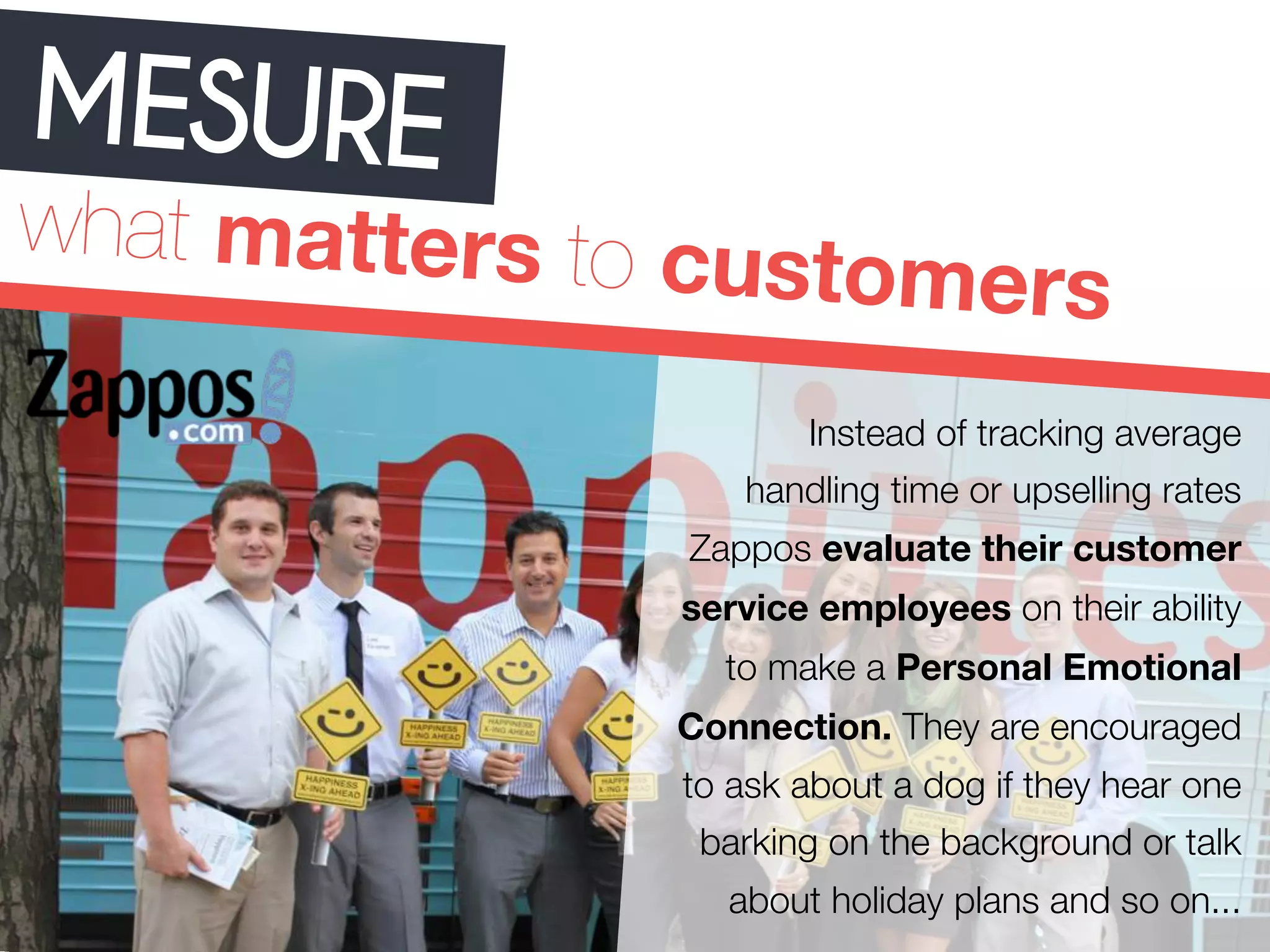 MESURE 
what matters to customers 
Instead of tracking average 
handling time or upselling rates 
Zappos evaluate their customer 
service employees on their ability 
to make a Personal Emotional 
Connection. They are encouraged 
to ask about a dog if they hear one 
barking on the background or talk 
about holiday plans and so on... 
 