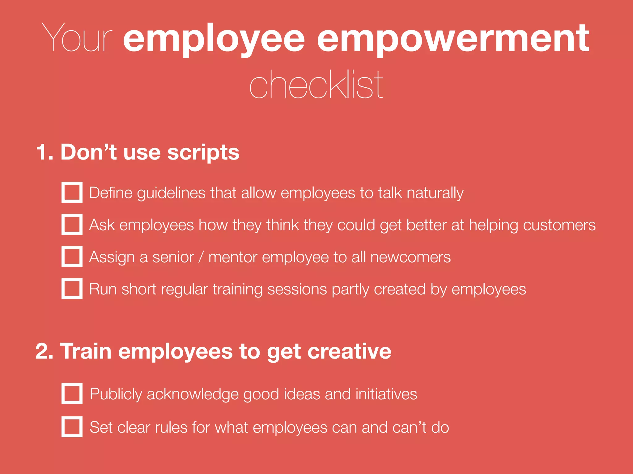Your employee empowerment 
checklist 
1. Don’t use scripts 
Define guidelines that allow employees to talk naturally 
Ask employees how they think they could get better at helping customers 
Assign a senior / mentor employee to all newcomers 
Run short regular training sessions partly created by employees 
2. Train employees to get creative 
Publicly acknowledge good ideas and initiatives 
Set clear rules for what employees can and can’t do 
 