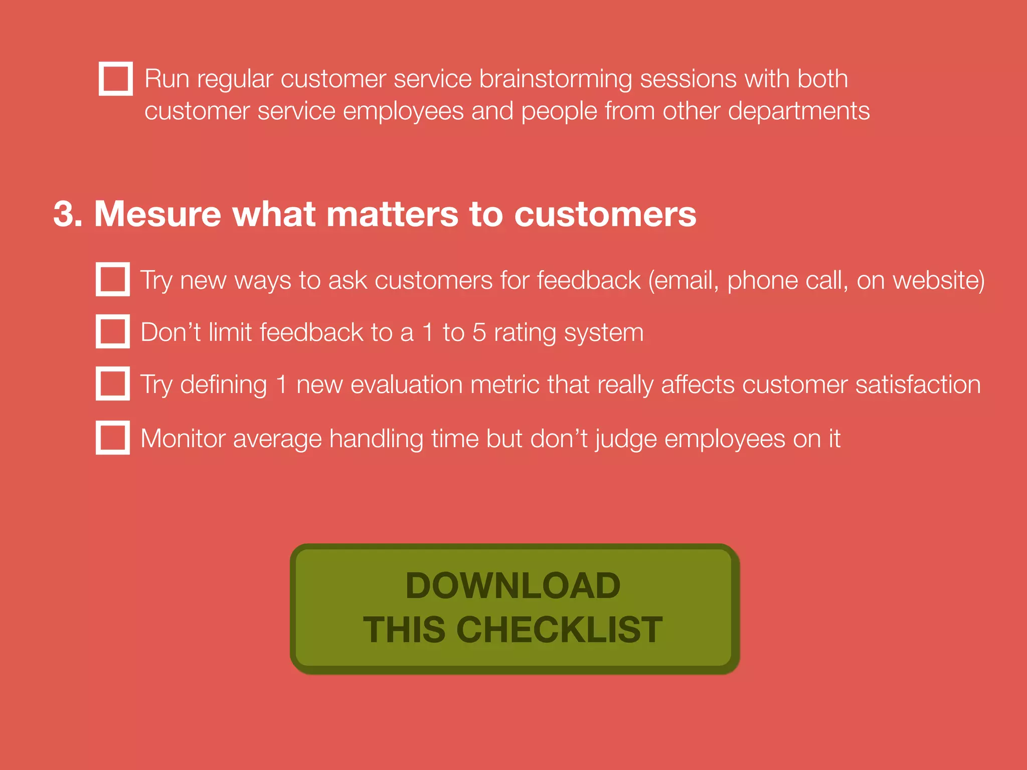 Run regular customer service brainstorming sessions with both 
customer service employees and people from other departments 
3. Mesure what matters to customers 
Try new ways to ask customers for feedback (email, phone call, on website) 
Don’t limit feedback to a 1 to 5 rating system 
Try defining 1 new evaluation metric that really affects customer satisfaction 
Monitor average handling time but don’t judge employees on it 
DOWNLOAD 
THIS CHECKLIST 
 