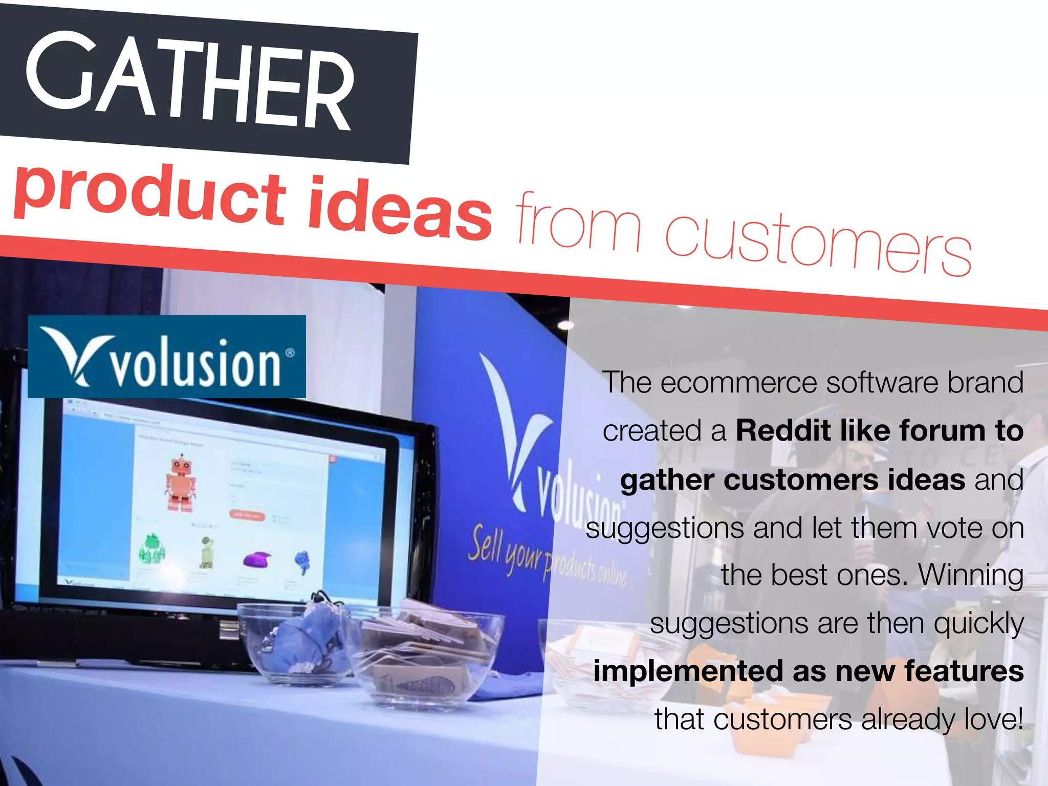 GATHER 
product ideas from customers 
The ecommerce software brand 
created a Reddit like forum to 
gather customers ideas and 
suggestions and let them vote on 
the best ones. Winning 
suggestions are then quickly 
implemented as new features 
that customers already love! 
 