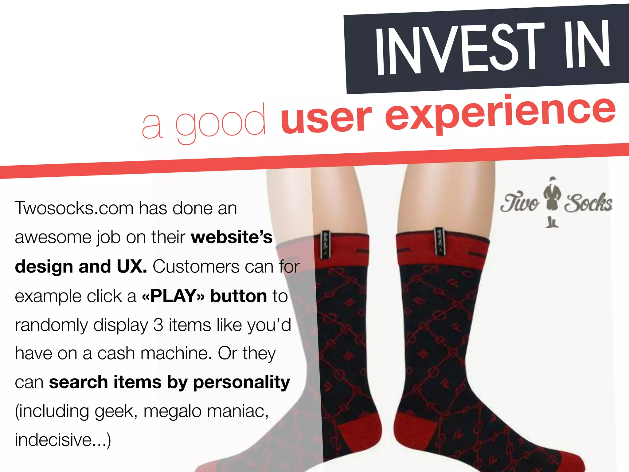 INVEST IN 
a good user experience 
Twosocks.com has done an 
awesome job on their website’s 
design and UX. Customers can for 
example click a «PLAY» button to 
randomly display 3 items like you’d 
have on a cash machine. Or they 
can search items by personality 
(including geek, megalo maniac, 
indecisive...) 
 