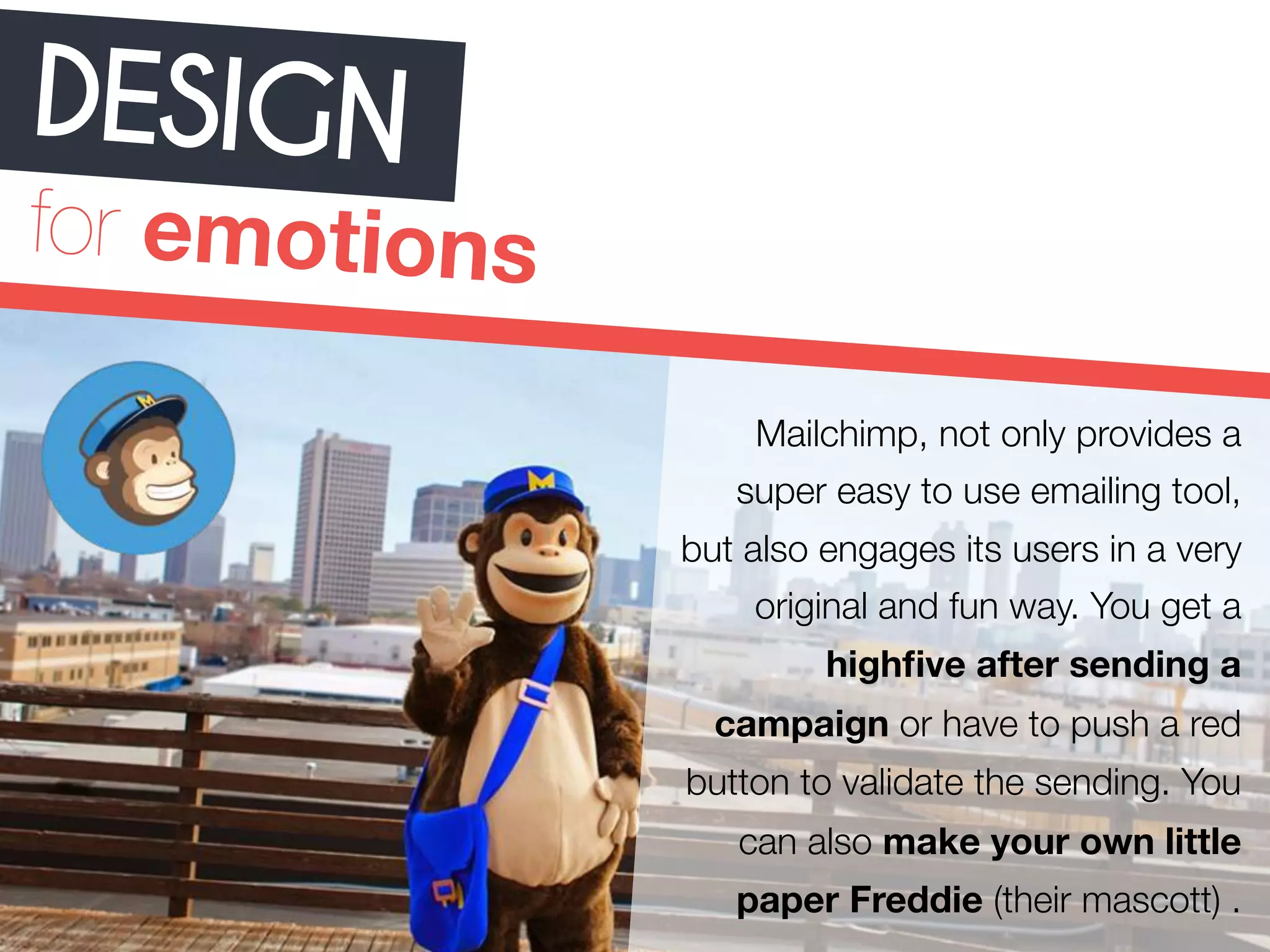 DESIGN 
for emotions 
Mailchimp, not only provides a 
super easy to use emailing tool, 
but also engages its users in a very 
original and fun way. You get a 
highfive after sending a 
campaign or have to push a red 
button to validate the sending. You 
can also make your own little 
paper Freddie (their mascott) . 
 