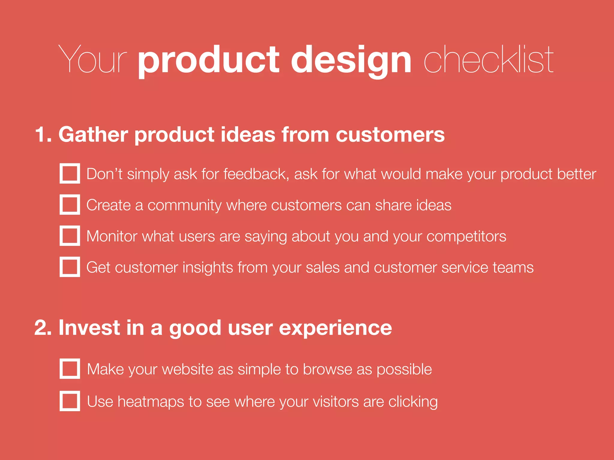 Your product design checklist 
1. Gather product ideas from customers 
Don’t simply ask for feedback, ask for what would make your product better 
Create a community where customers can share ideas 
Monitor what users are saying about you and your competitors 
Get customer insights from your sales and customer service teams 
2. Invest in a good user experience 
Make your website as simple to browse as possible 
Use heatmaps to see where your visitors are clicking 
 