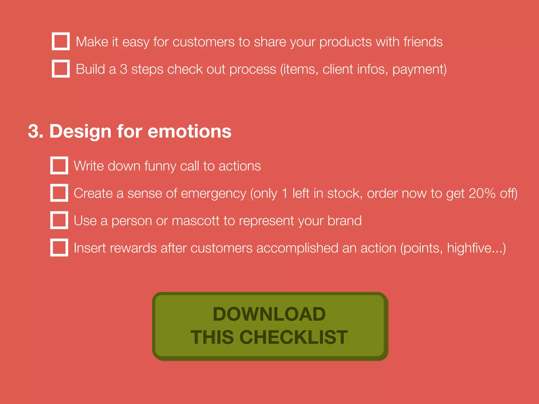 Make it easy for customers to share your products with friends 
Build a 3 steps check out process (items, client infos, payment) 
3. Design for emotions 
Write down funny call to actions 
Create a sense of emergency (only 1 left in stock, order now to get 20% off) 
Use a person or mascott to represent your brand 
Insert rewards after customers accomplished an action (points, highfive...) 
DOWNLOAD 
THIS CHECKLIST 
 