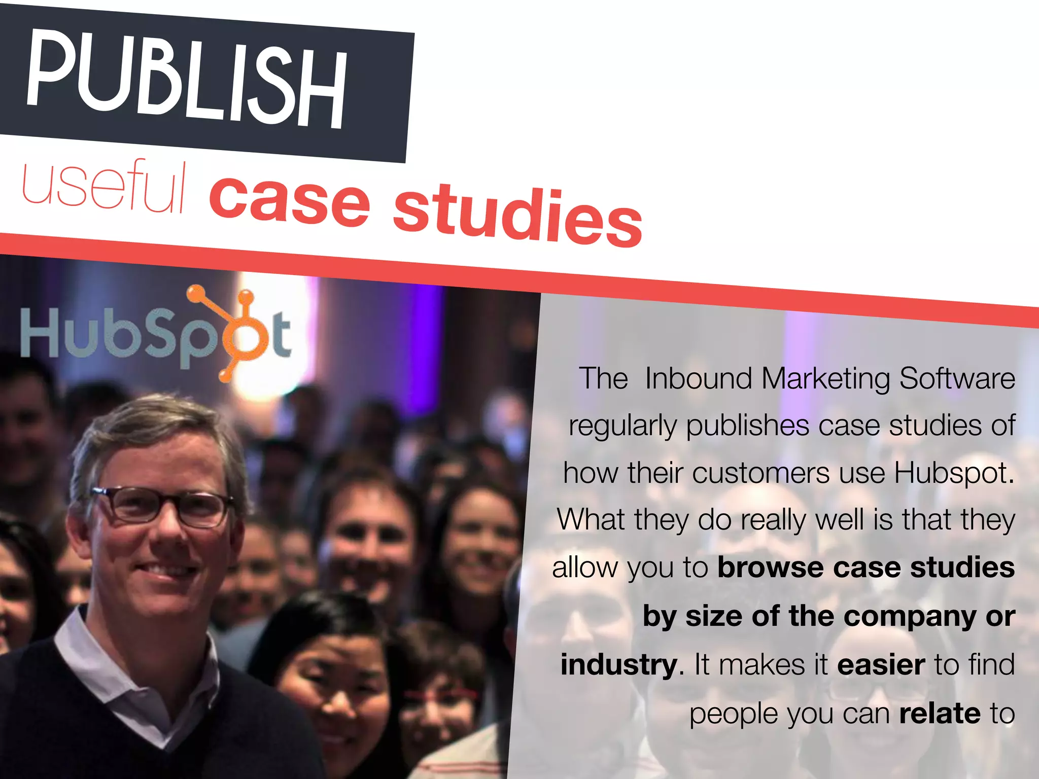 PUBLISH 
useful case studies 
The Inbound Marketing Software 
regularly publishes case studies of 
how their customers use Hubspot. 
What they do really well is that they 
allow you to browse case studies 
by size of the company or 
industry. It makes it easier to find 
people you can relate to 
 