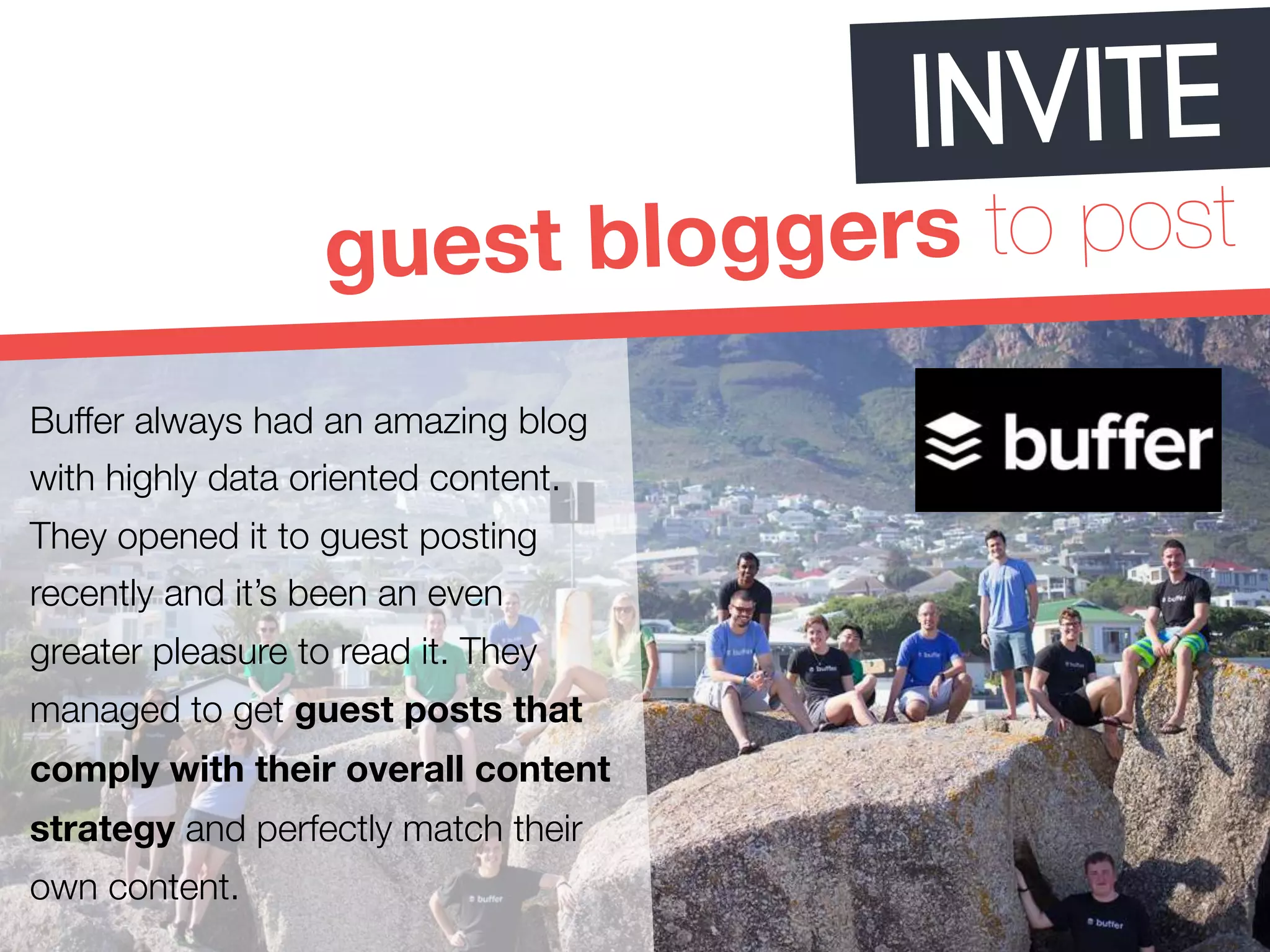 INVITE 
guest bloggers to post 
Buffer always had an amazing blog 
with highly data oriented content. 
They opened it to guest posting 
recently and it’s been an even 
greater pleasure to read it. They 
managed to get guest posts that 
comply with their overall content 
strategy and perfectly match their 
own content. 
 