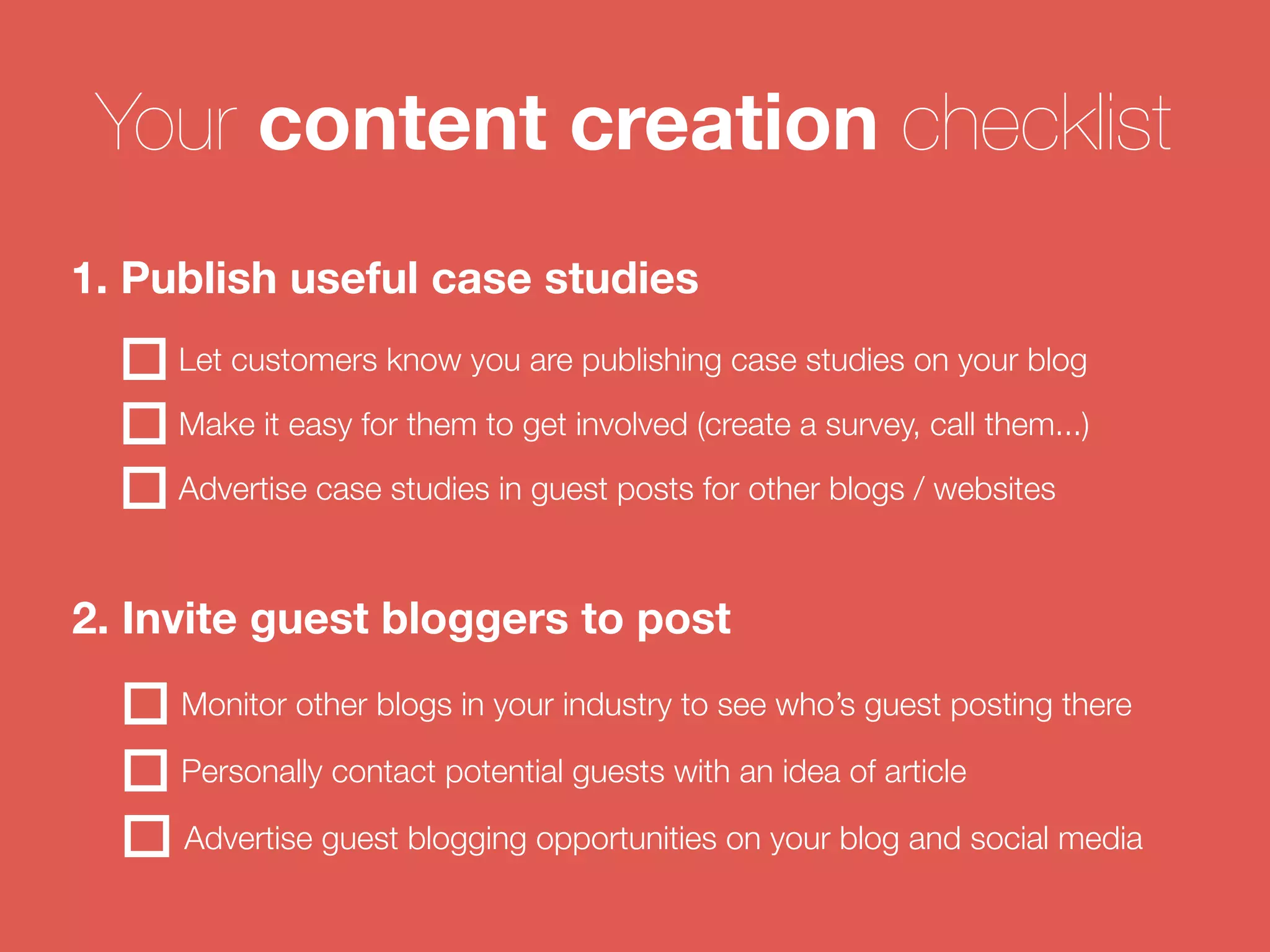 Your content creation checklist 
1. Publish useful case studies 
Let customers know you are publishing case studies on your blog 
Make it easy for them to get involved (create a survey, call them...) 
Advertise case studies in guest posts for other blogs / websites 
2. Invite guest bloggers to post 
Monitor other blogs in your industry to see who’s guest posting there 
Personally contact potential guests with an idea of article 
Advertise guest blogging opportunities on your blog and social media 
 