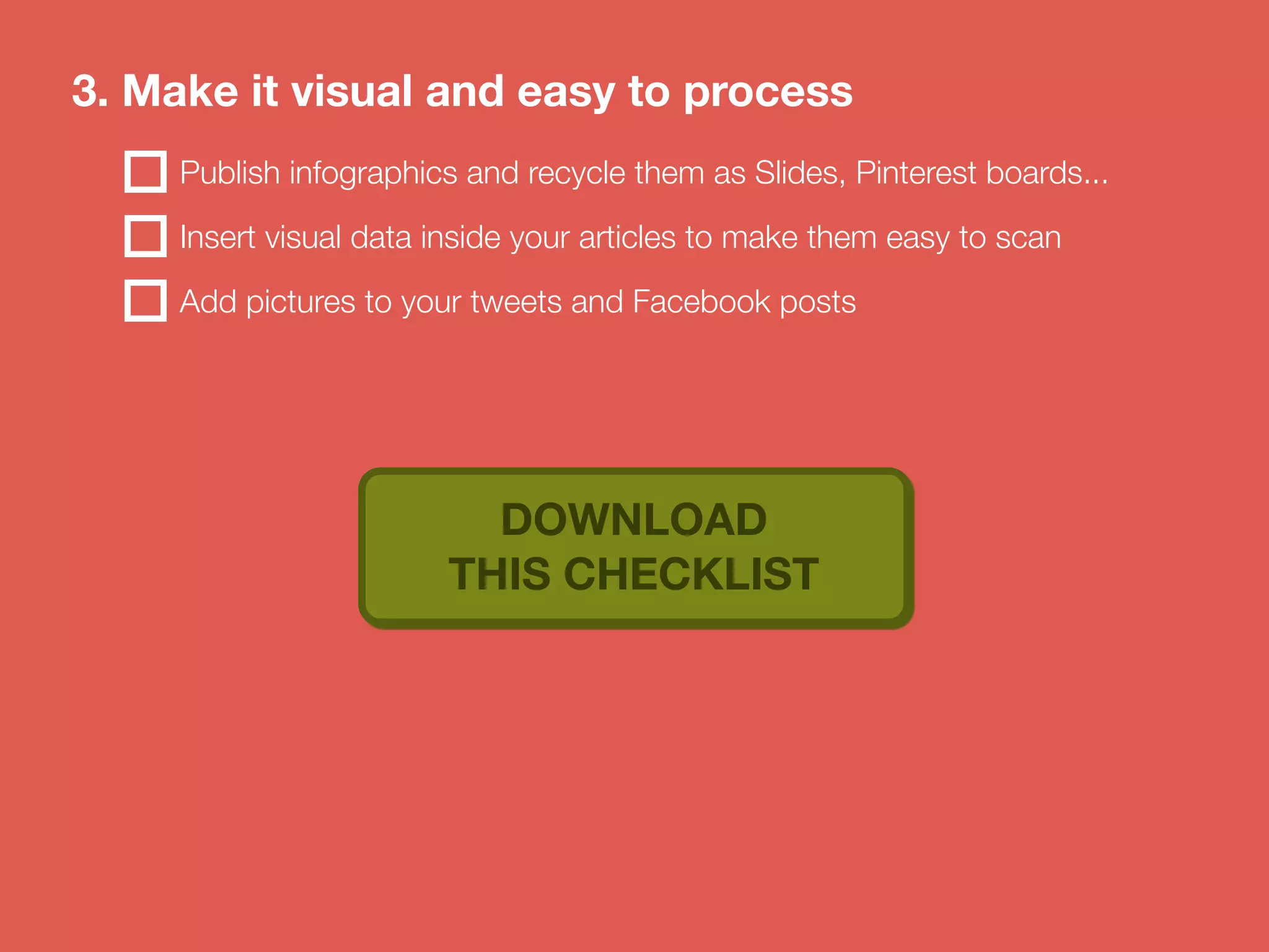 3. Make it visual and easy to process 
Publish infographics and recycle them as Slides, Pinterest boards... 
Insert visual data inside your articles to make them easy to scan 
Add pictures to your tweets and Facebook posts 
DOWNLOAD 
THIS CHECKLIST 
 