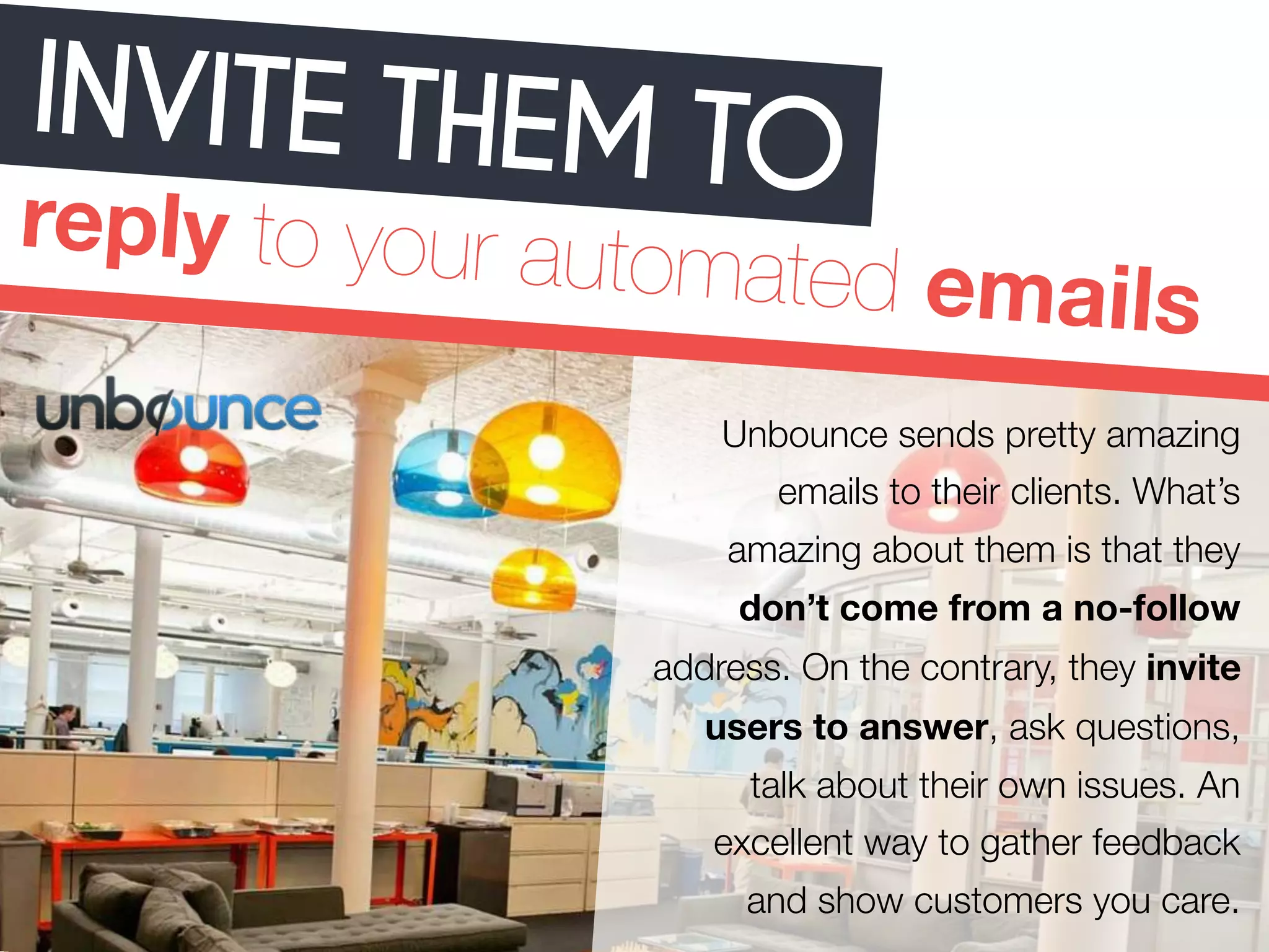 INVITE THEM TO 
reply to your automated emails 
Unbounce sends pretty amazing 
emails to their clients. What’s 
amazing about them is that they 
don’t come from a no-follow 
address. On the contrary, they invite 
users to answer, ask questions, 
talk about their own issues. An 
excellent way to gather feedback 
and show customers you care. 
 