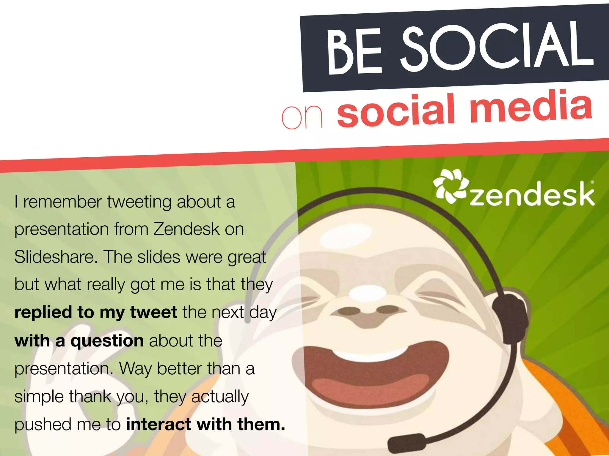 BE SOCIAL 
on social media 
I remember tweeting about a 
presentation from Zendesk on 
Slideshare. The slides were great 
but what really got me is that they 
replied to my tweet the next day 
with a question about the 
presentation. Way better than a 
simple thank you, they actually 
pushed me to interact with them. 
 