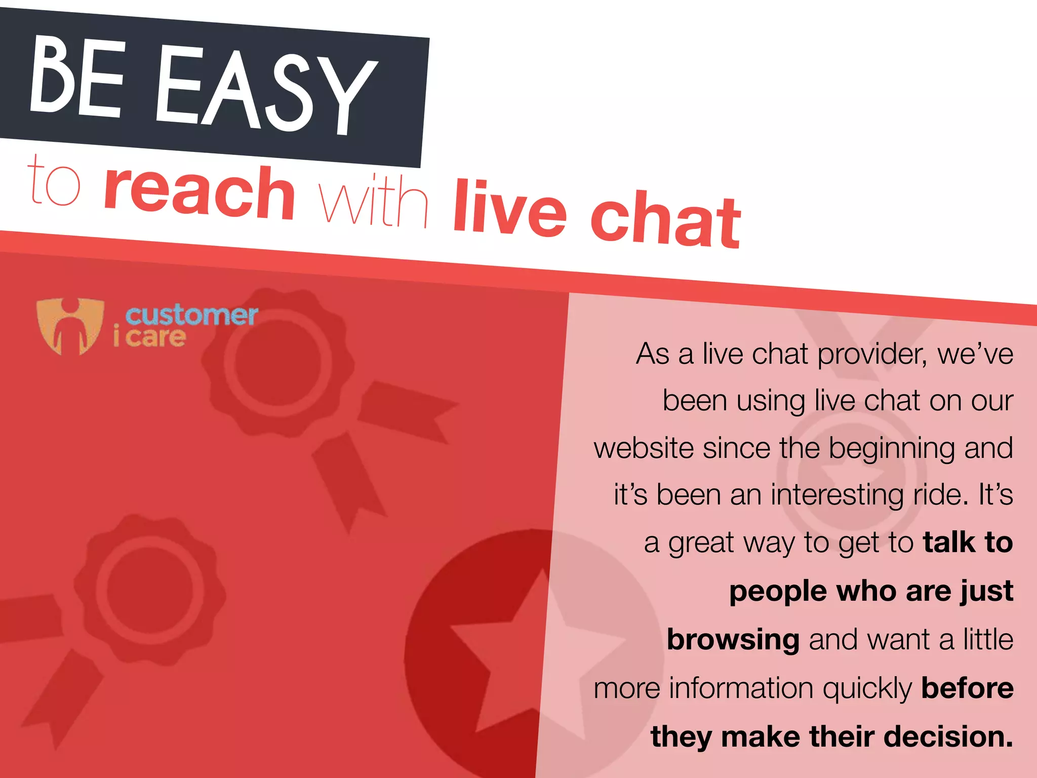 BE EA SY 
to reach with live chat 
As a live chat provider, we’ve 
been using live chat on our 
website since the beginning and 
it’s been an interesting ride. It’s 
a great way to get to talk to 
people who are just 
browsing and want a little 
more information quickly before 
they make their decision. 
 