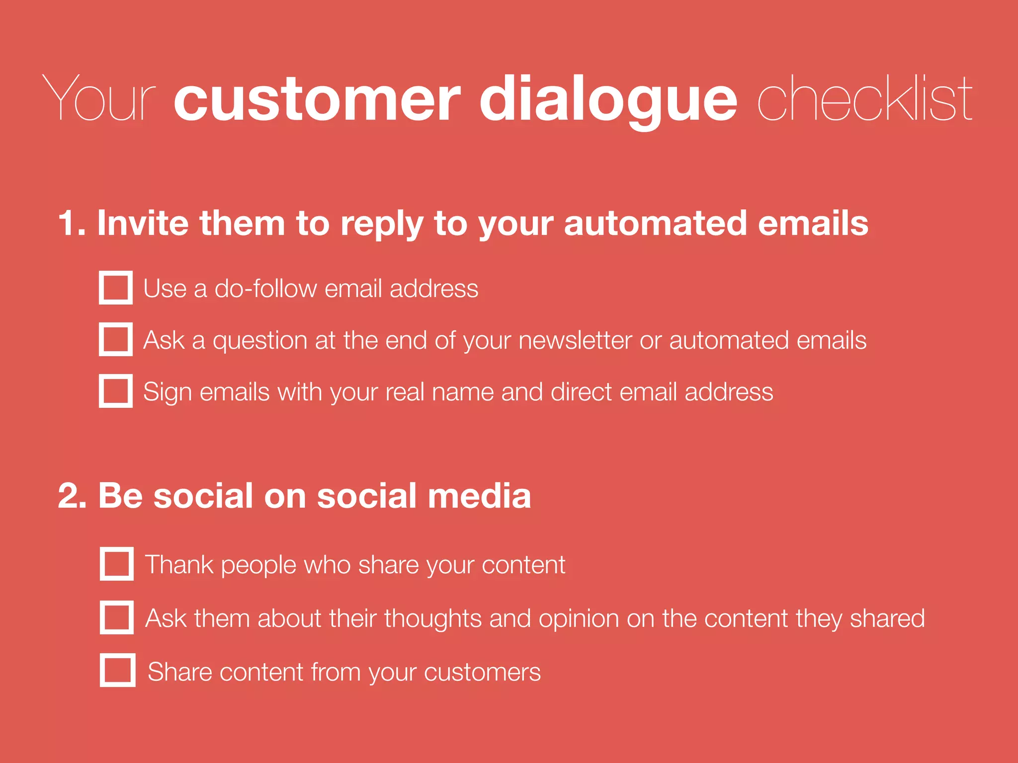 Your customer dialogue checklist 
1. Invite them to reply to your automated emails 
Use a do-follow email address 
Ask a question at the end of your newsletter or automated emails 
Sign emails with your real name and direct email address 
2. Be social on social media 
Thank people who share your content 
Ask them about their thoughts and opinion on the content they shared 
Share content from your customers 
 